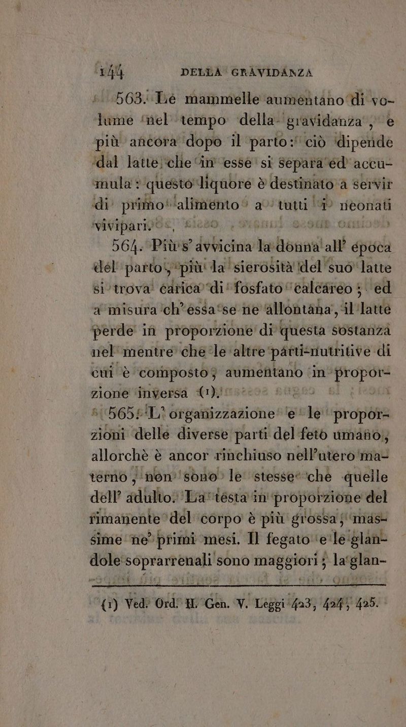 563.:TLe mammelle aumentano di vo- lume ‘nel ‘tempo ‘della gravidanza‘, è più ancora ‘dopo il parto :° ‘ciò ‘diperide ‘dal latte‘chie “im esse ' si separa 'éd' accu- mula : ‘questo liquore è destinato a à servir di apt ‘alimento © a tutti | ta neonati ‘vivipari.‘ 50 i i: OLO) 564. Pie avvicina na Boani all guard del parto ‘più: da ‘sierosità del suo latte si ‘trova’ carica) di' fosfato calcareo 5 ed a misura ‘ch’ essa‘ se ne allontana’, il lare perde in proporzione di questa sostanza nel mentre che ‘le altre partisriutritive di ci è composto ; aumefitano ‘in’ ‘propor zione ‘inversa (1) REERsO 81, I696A B{9I65£ ‘L' organizzazione’ ‘e le‘ propòr= zioni delle diverse parti del feiò umano, allorchè è è ancor rinchiuso nell’utero'ma- temo , ‘non ‘sono’ le ‘stesse’ che quelle dell’ alato ‘La'ésta in proporzione del fimanente ‘del corpo è più grossa j'imas sime ‘he’ primi ‘mesi. Il fegato ‘e'le‘glan- dole'soprarrenali sono maggiori } la‘glan- (1) Ved? Ord” HL Gen. V. Leggi ‘403, 4347 425.