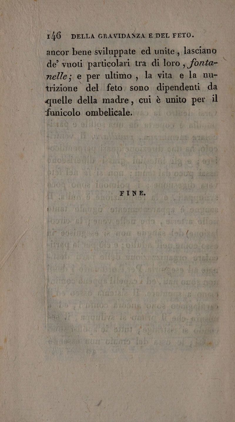 ancor bene sviluppate ed unite, lasciano de’ vuoti particolari tra di loro , forza- nelle; e per ultimo, la vita e la nu- îrizione del feto. sono dipendenti da «uelle della madre, cui è unito per il funicolo ombelicale. FINE.