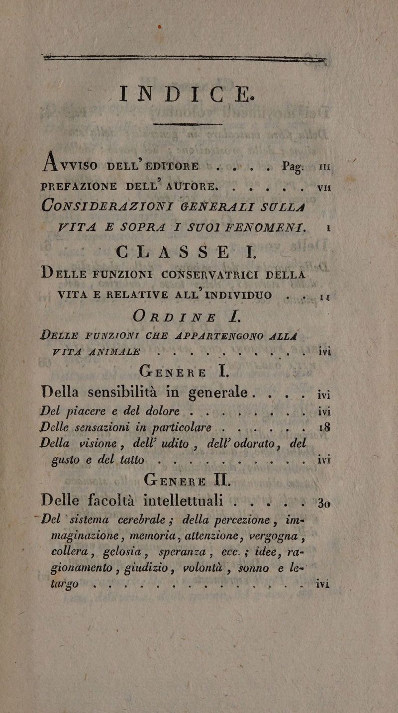INDICE. A vviso DELL'EDITORE \ ...0°. . Pag: PREFAZIONE DELL'AUTORE. . .. 0. CONSIDERAZIONI GENERALI SULLA VITA E SOPRA I SUO1 FENOMENI. Gilr AS, $E*:P DELLE FUNZIONI CONSERVATRICI DELLA O RDINE I. DELLE FUNZIONI CHE APPARTENGONO ALLA VITA ANIMALE 0... ner GENERE I, Della sensibilità in generale. . . Del'macere' &amp;idel''dolope ia iu Delle sensazioni in particolare gusto e del tatto fig IL Delle facoltà intellettuali . . . .. Del ‘sistema cerebrale ; della percezione, im- maginazione, memoria, attenzione, vergogna , collera, gelosia, speranza, ecc. ; idee, ra- TIE VII IL ivi ivi ivi 18 ivi 30