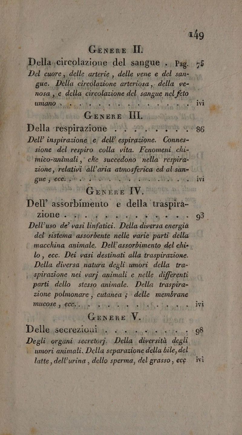 Genere dl Della..circolazione del sangue ., Pag. 75 Del cuore ; delle arterie , delle vene e del san- gue. Della ale anna arteriosa , . della ve= nosa, se della circolazione del Seng nel feto TI umano » >. Lia OZ dii uu, Della - (POSpitazione #0vi -p00, Rpimta ogg Dell’ i inspirazione | e; dell’ espirazione. Connes- sione del respiro colla vita. Fenomeni, chi- mico-animali ,° che succedono ‘nella respira zione , velati all'aria ch 3 fia » al:san= gue'rjrecertpo > 35% 1 tam Mas arozoivi PRETE Iv. Dell assorbimento e della traspirà- Zone snai pia go I Dell’uso de? vasi linfatici. Della diversa energià del sistema assorbente nelle varie parti della macchina animale. Dell’assorbimento del chie. lo, ecc. Dei vasi destinati alla traspirazione. Della diversa natura degli umori della tra- spirazione nei varj animali e nelle. differenti parti dello stesso animale. Della traspira- zione polmonare , cutanea $ delle membrane MUCOSC4 1@CGN, i CR i Fisici Vi. Dellgsennisinbià scia. 98 Degli organi seerctorj. Della diità degli . umori animali. Della separazione della bile, del latte, dell'urina , dello sperma, del grasso, ecg. ivì