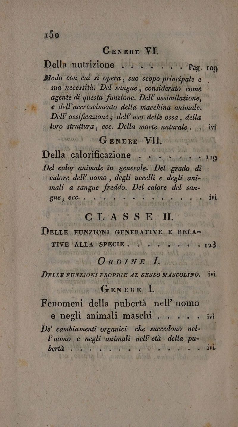 GeneRrE VI Della nutrizione. iui 4 ‘ ‘Pag. 1 Modo con cuî si opera , suo “scopo principale e sua necessità. Del sangue , considerato come agente di questa funzione. Dell’ assimilazione, e dell’accrescimento della macchina ‘animale. Dell’ ossificazione ; dell’ uso: delle ossa, della loro struttura, ecc. Della morte naturale. .., Genere VII Della calorificazione . . . . ... Del calor animale in generale. Del. grado. di 109 119 mali a sangue freddo. Del calore del san- sue, Ecc. ° ° @ ® Ù) ° hi e e 9 e e D) li G.L'ASSE. II DELLE. FUNZIONI, GENERATIVE, E RELA= TIVE \inuniatispeore sf slunton peqlay ORDINE I. DELLE FUNZIONI PROPRIE AL SESSO MASCOLINO. Genere I Fenomeni della pubertà nell’ uomo e negli animali maschi . . ... . De’ cambiamenti organici ché succedono nel- bertà ° co ® LI ® ® @ e o ld) ivi 123 Ivi ivi