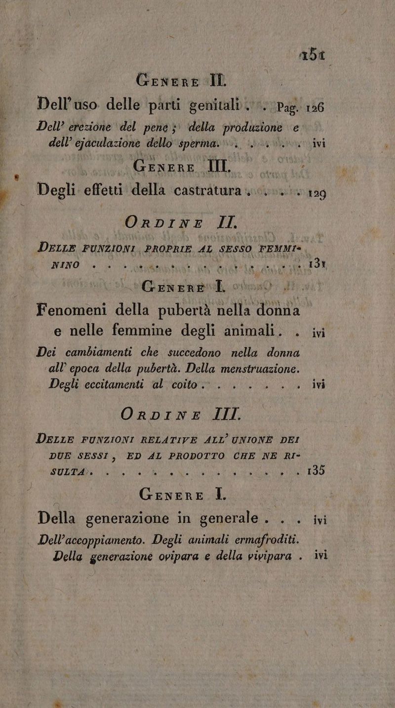 abi Genere IL Dell’uso delle parti genitali». Pag. 126 Dell’ erezione del pene ;' della PASSO e’ dell’ ejaculazione dello sperma... 0.0. ivi | Genere IL DITA Degli effetti della castratura 0.0. 129 ORDINE: EL Deir FUNZIONI PROPRIE AL SESSO FEMMI® È NINO n datati MO RIA ari ‘Genere i o i) Fenomeni della pubertà nella donna e nelle femmine degli animali. . ivi Dei cambiamenti che succedono nella donna all’ epoca della pubertà. Della menstruazione. Degli eccitamenti al coito. . . . . .. ivi ORDINE III. DELLE FUNZIONI RELATIVE ALL’ UNIONE DEI DUE SESSI, ED AL PRODOTTO CHE NE RI- SULTA». o ® © 5A ° ° è ° C) è » ® n 135 GENERE Î. Della generazione in generale. . . ivi Della generazione ovipara e della vivipara . ivi