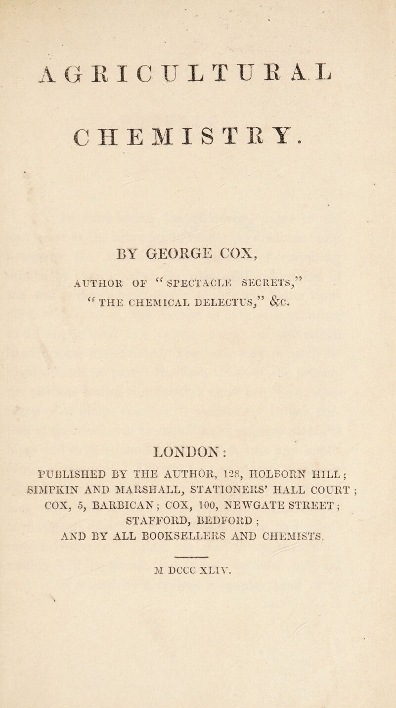 AGRICULTUE AL CHEMIST E Y. BY GEORGE COX, AUTHOR OF “ SPECTACLE SECRETS, THE CHEMICAL DELECTUS/’ &C. LONDON: PUBLISHED BY THE AUTHOR, 128, HOLBORN HILL; SIMPKIN AND MARSHALL, STATIONERS’ HALL COURT COX, 5, BARBICAN; COX, 100, NEWGATE STREET; STAFFORD, BEDFORD; AND BY ALL BOOKSELLERS AND CHEMISTS. M DCCC XLIV.