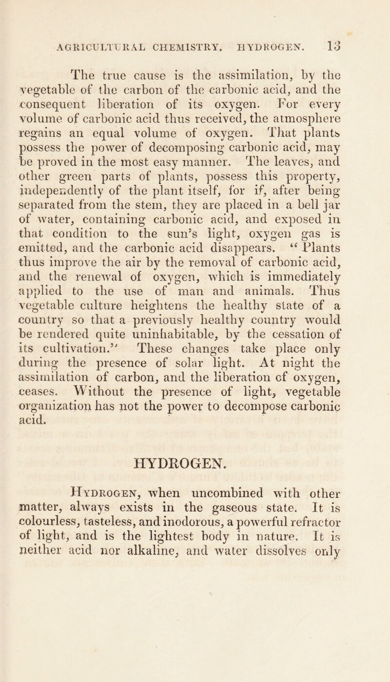 The true cause is the assimilation, by the vegetable of the carbon of the carbonic acid, and the consequent liberation of its oxygen. For every volume of carbonic acid thus received, the atmosphere regains an equal volume of oxygen. That plants possess the power of decomposing carbonic acid, may be proved in the most easy manner. The leaves, and other green parts of plants, possess this property, independently of the plant itself, for if, after being separated from the stem, they are placed in a bell jar of water, containing carbonic acid, and exposed in that condition to the sun’s light, oxygen gas is emitted, and the carbonic acid disappears. Plants thus improve the air by the removal of carbonic acid, and the renewal of oxygen, which is immediately applied to the use of man and animals. Thus vegetable culture heightens the healthy state of a country so that a previously healthy country would be rendered quite uninhabitable, by the cessation of its cultivation.5' These changes take place only during the presence of solar light. At night the assimilation of carbon, and the liberation cf oxygen, ceases. Without the presence of light, vegetable organization has not the power to decompose carbonic acid. HYDROGEN. Hydrogen, when uncombined with other matter, always exists in the gaseous state. It is colourless, tasteless, and inodorous, a powerful refractor of light, and is the lightest body in nature. It is neither acid nor alkaline, and water dissolves only