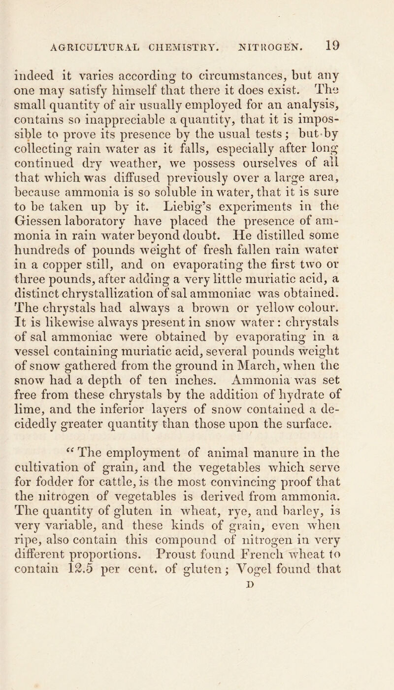 indeed it varies according to circumstances, but any one may satisfy himself that there it does exist. The small quantity of air usually employed for an analysis, contains so inappreciable a quantity, that it is impos- sible to prove its presence by the usual tests; but by collecting rain water as it hills, especially after long continued dry weather, we possess ourselves of all that which was diffused previously over a large area, because ammonia is so soluble in water, that it is sure to be taken up by it. Liebig’s experiments in the Giessen laboratory have placed the presence of am- monia in rain water beyond doubt. He distilled some hundreds of pounds weight of fresh fallen rain water in a copper still, and on evaporating the first two or three pounds, after adding a very little muriatic acid, a distinct chrystallization of sal ammoniac was obtained. The chrystals had always a brown or yellow colour. It is likewise always present in snow water : chrystals of sal ammoniac were obtained by evaporating in a vessel containing muriatic acid, several pounds weight of snow gathered from the ground in March, when the snow had a depth of ten inches. Ammonia was set free from these chrystals by the addition of hydrate of lime, and the inferior layers of snow contained a de- cidedly greater quantity than those upon the surface. “ The employment of animal manure in the cultivation of grain, and the vegetables which serve for fodder for cattle, is the most convincing proof that the nitrogen of vegetables is derived from ammonia. The quantity of gluten in wheat, rye, and barley, is very variable, and these kinds of grain, even when ripe, also contain this compound of nitrogen in very different proportions. Proust found French wheat to contain 12.5 per cent, of gluten; Vogel found that i)