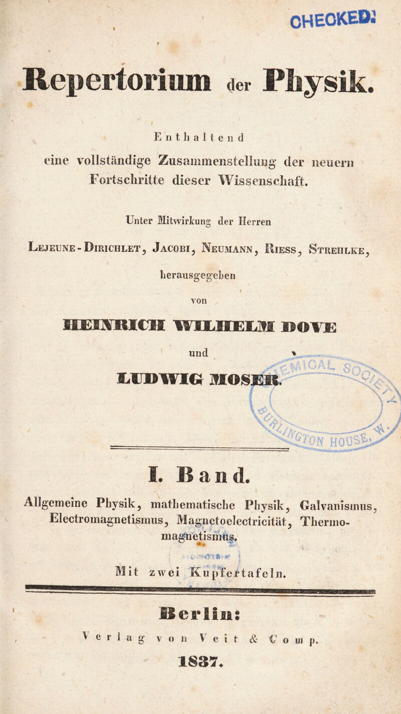 f CHECKEO« 4* Repertorium ** Physik. \ * , Enthalte n d eine vollständige Zusammenstellung der neuern Fortschritte dieser Wissenschaft. Unter Mitwirkung der Herren Lejexjne-Bieichlet, Jacobi, Neumann, Eiess, Streiilke, herausgegeben I von HEINRICH W1LIIEOI DOVE und uidwic} inosm e- W'Off HO'ÜS^ I. Baud. Allgemeine Physik, mathematische Physik, Galvanismus, Electromagnetismus, Magnetoelectricität, Tiiermo- magnetismus. mm t Mit zwei Kupfer tafeln. Berlin: v e r i a g von Veit & Co in p. 1837.