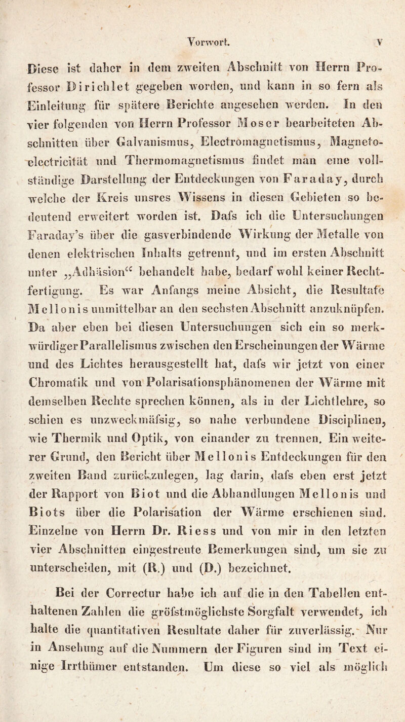 Diese ist daher in dem zweiten Abschnitt von Herrn Pro- fessor Di richtet gegeben worden, und kann in so fern als Einleitung für spätere Berichte angesehen werden. In den vier folgenden von Herrn Professor Moser bearbeiteten Ab- schnitten über Galvanismus, Electromagnetismus, Magneto- elcctricität und Thcrmomagnetismus findet man eine voll- ständige Darstellung der Entdeckungen von Faraclay, durch welche der Kreis unsres Wissens in diesen Gebieten so be- deutend erweitert worden ist. Dafs ich die Untersuchungen / Faraday’s über die gasverbindende Wirkung der Metalle von denen elektrischen Inhalts getrennt, und im ersten Abschnitt unter „Adhäsion“ behandelt habe, bedarf wohl keiner Recht- fertigung. Es wrar Anfangs meine Absicht, die Resultate Mellon is unmittelbar an den sechsten Abschnitt anzuknüpfen. Da aber eben bei diesen Untersuchungen sich ein so merk- würdiger Parallelismus zwischen den Erscheinungen der Wärme und des Lichtes herausgestellt hat, dafs wir jetzt von einer Chromatik und von Polarisationsphänomenen der Wärme mit demselben Rechte sprechen können, als in der Licht lehre, so schien es unzweckmäfsig, so nahe verbundene Disciplinen, wie Thermik und Optik, von einander zu trennen. Ein weite- rer Grund, den Bericht über Mellonis Entdeckungen für den zweiten Band zurückzulegen, lag darin, dafs eben erst jetzt der Rapport von Biot und die Abhandlungen Mellonis und Biots über die Polarisation der Wärme erschienen sind. Einzelne von Herrn Dr. Riess lind von mir in den letzten vier Abschnitten eingestreute Bemerkungen sind, um sie zu unterscheiden, mit (R.) und (D.) bezeichnet. Bei der Correctur habe ich auf die in den Tabellen ent- haltenen Zahlen die gröfstmöglichste Sorgfalt verwendet, ich halte die quantitativen Resultate daher für zuverlässig. Nur in Ansehung auf die Nummern der Figuren sind im Text ei- nige Irrthümer entstanden. Um diese so viel als möglich