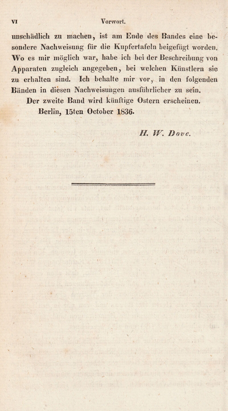 unschädlich zu machen, ist am Ende des Bandes eine be- sondere Nach Weisung für die Kupfertafcln beigefügt worden. Wo es mir möglich war, habe ich bei der Beschreibung von Apparaten zugleich angegeben, bei welchen Künstlern sie zu erhalten sind. Ich behalte mir vor, in den folgenden Bänden in diesen Nachweisungen ausführlicher zu sein. Der zweite Band wird künftige Ostern erscheinen. Berlin, 15ten October 1836. i H W. Dave.