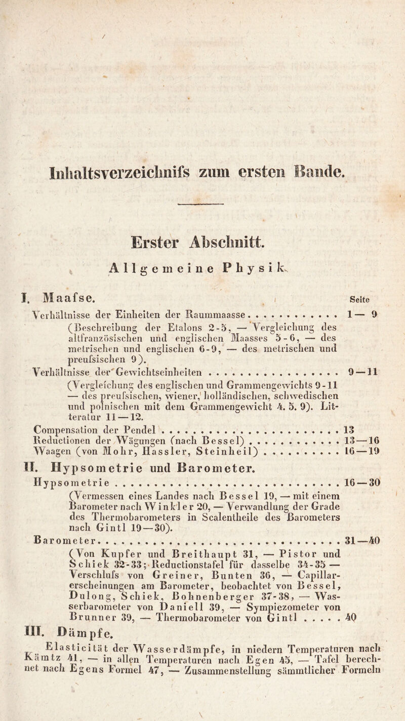 / Inhaltsverzeiclmifs zum ersten Bande. Erster Abschnitt. Allgemeine Physik. I, Maafse. / Seite Verhältnisse der Einheiten der Raummaasse 1— 9 (Beschreibung der Etalons 2-5, — Vergleichung des altfranzösischen und englischen Maasses 5-6, — des metrischen und englischen 6-9, — des metrischen und preufsischen 9). Verhältnisse der Gewichtseinheiten ................. 9 —11 (Vergleichung des englischen und Grammengewichts 9-11 — des preufsischen, wiener,' holländischen, schwedischen lind polnischen mit dem Grammengewicht 4. 5. 9). Lit- teratur 11 —12. Compensation der Pendel 13 Reductionen der Wägungen (nach Bessel) 13 —16 Waagen (von Mohr, Kassier, Steinheil) 16 —19 IT. Hypsometrie und Barometer. Hypsometrie 16 — 30 (Vermessen eines Landes nach Bessel 19, — mit einem Barometer nach Winkler 20, — Verwandlung der Grade des Thermobarometers in Scalentheile des Barometers nach Gintl 19 — 30). Barometer 31—40 (Von Kupfer und Breithaupt 31, — Pistor und Schiek 32-33; Reductionstafei für dasselbe 34-35 — Verschlufs von Greiner, Bunten 36, — Capillar- erscheinungen am Barometer, beobachtet von Bessel, Dulong, Schiek, Bohnenberger 37-38, — Was- serbarometer von Daniell 39, — Sympiezometer von Brunner 39, — Thermobarometer von Gintl 4Q III. Dämpfe. Elasticität der Wasse rdämpfe, in niedern Temperaturen nach Kämtz 41, — in allen Temperaturen nach Egen 45, — Tafel berech- net nach Egens Formel 47, — Zusammenstellung sämmtlicher Formeln \