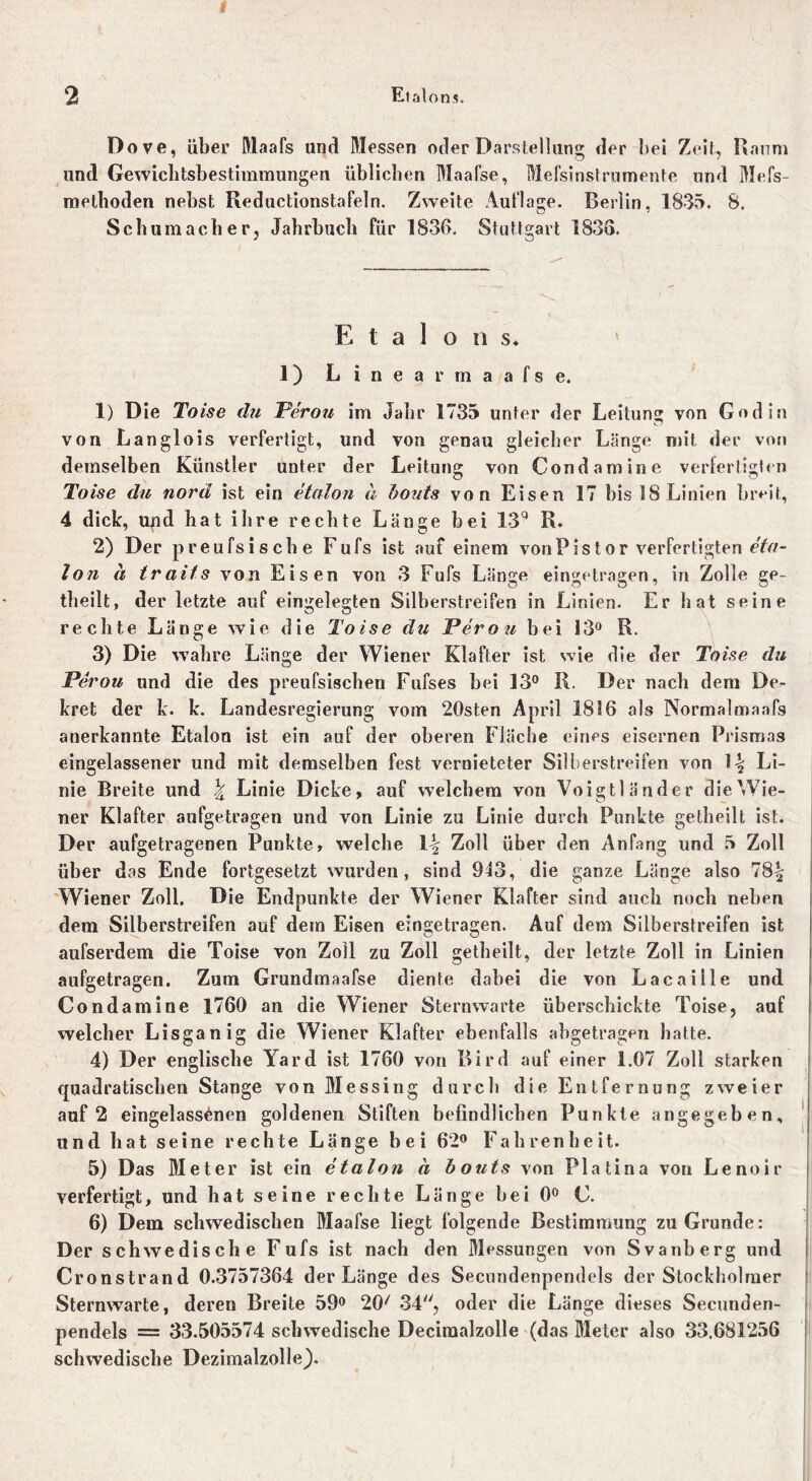 Dove, über Maafs und Messen oder Darstellung der bei Zeit, Raum und Gewichtsbestimmungen üblichen Maafse, Mefsinstrumente und Mefs- methoden nebst Reductionstafeln. Zweite Auflage. Berlin, 1835. S. Schumacher, Jahrbuch für 1836. Stuttgart 1838. Etalons* ' 1) Linear maafse. 1) Die Toise du Ferou im Jahr 1735 unter der Leitung von Godin von Langlois verfertigt, und von genau gleicher Länge mit der von demselben Künstler unter der Leitung von Cond am ine verfertigten Toise du norü ist ein Union a bouts von Eisen 17 bis 18 Linien breit, 4 dick, und hat ihre rechte Länge bei 13q R. 2) Der preufsische Fufs ist auf einem vonPistor verfertigten eta- lon ä /roi/s von Eisen von 3 Fufs Länge eingetragen, in Zolle ge- theilt, der letzte auf eingelegten Silberstreifen in Linien. Er hat seine rechte Länge wie die Toise du Ferou bei 13° R. 3) Die wahre Länge der Wiener Klafter ist wie die der Toise du Ferou und die des preufsischen Fufses bei 13° R. Der nach dem De- kret der k. k. Landesregierung vom 20sten April 1816 als Normalmaafs anerkannte Etalon ist ein auf der oberen Fläche eines eisernen Prismas eingelassener und mit demselben fest vernieteter Silberstreifen von \\ Li- nie Breite und \ Linie Dicke, auf welchem von Voigtländer die Wie- ner Klafter aufgetragen und von Linie zu Linie durch Punkte getheilt ist. Der aufgetragenen Punkte, welche \\ Zoll über den Anfang und 5 Zoll über das Ende fortgesetzt wurden, sind 943, die ganze Länge also 78% Wiener Zoll. Die Endpunkte der Wi ener Klafter sind auch noch neben dem Silberstreifen auf dem Eisen eingetragen. Auf dem Silberstreifen ist aufserdem die Toise von Zoll zu Zoll getheilt, der letzte Zoll in Linien aufgetragen. Zum Grundmaafse diente dabei die von Lacaille und Condamine 1760 an die Wiener Sternwarte überschickte Toise, auf welcher Lisganig die Wiener Klafter ebenfalls abgetragen hatte. 4) Der englische Yard ist 1760 von Bird auf einer 1.07 Zoll starken quadratischen Stange von Messing durch die Entfernung zweier auf 2 eingelassenen goldenen Stiften befindlichen Punkte angegeben, und hat seine rechte Länge bei 62° Fahrenheit. 5) Das Meter ist ein etalon ä bouts von Platina von Lenoir verfertigt, und hat seine rechte Länge bei 0° C. 6) Dem schwedischen Maafse liegt folgende Bestimmung zu Grunde: Der schwedische Fufs ist nach den Messungen von Svanberg und Cronstrand 0.3757364 der Länge des Secundenpendels der Stockholmer Sternwarte, deren Breite 59° 20/ 34, oder die Länge dieses Secunden- pendels = 33.505574 schwedische Deciraalzolle (das Meter also 33.681256 schwedische Dezimalzolle).