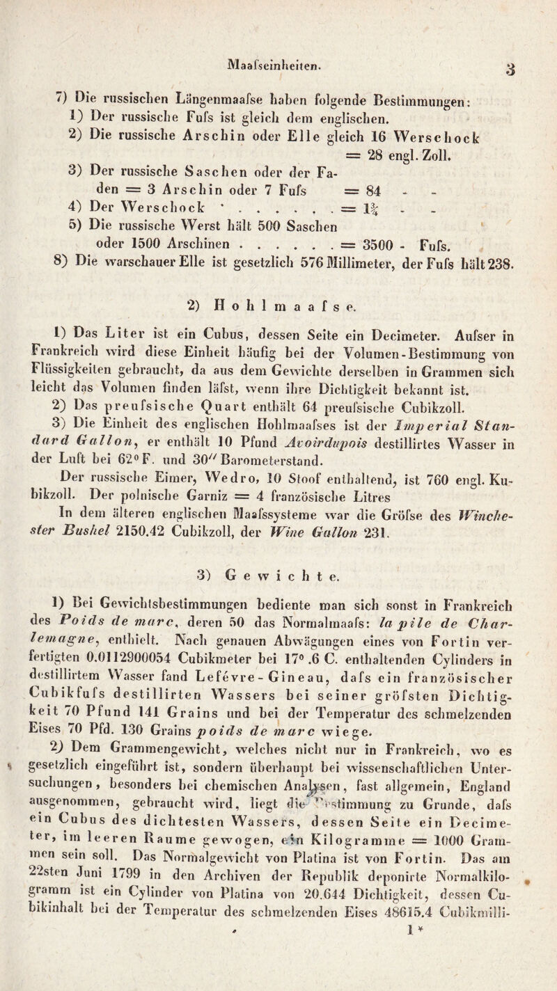 Maafseinheiten. 7) Die russischen Längenmaafse haben folgende Bestimmungen: 1) Der russische Fufs ist gleich dem englischen. 2) Die russische Arschin oder Elle gleich 16 Werse hock = 28 engl. Zoll. 3) Der russische Saschen oder der Fa- den = 3 Arschin oder 7 Fufs =84 4) Der Werschock * . . . . . . = 1| 5) Die russische Werst hält 500 Saschen oder 1500 Arschinen = 3500 - Fufs. 8) Die warschauer Elle ist gesetzlich 576 Millimeter, der Fufs hält 238. 2) H o h 1 m a a f s e. 1) Das Liter ist ein Cuhus, dessen Seite ein Decimeter. Aufser in Frankreich wird diese Einheit häufig bei der Volumen-Bestimmung von Flüssigkeiten gebraucht, da aus dem Gewichte derselben in Grammen sich leicht d as Volumen finden läfst, wenn ihre Dichtigkeit bekannt ist. 2) Das preufsische Quart enthält 64 preufsisclie Cubikzoll. 3) Die Einheit des englischen Hohlmaafses ist der Imperial Stan- dard Gail an, er enthält 10 Pfund Avoirdnpois destillirtes Wasser in der Luft hei 62° F. und 307/Barometerstand. Der russische Eimer, Wedro, 10 Stoof enthaltend, ist 760 engl. Ku- bikzoll. Der polnische Garniz = 4 französische Litres In dem älteren englischen Maafssysteme war die Gröfse des Winche- ster Bushel 2150.42 Cubikzoll, der Wine Gallon 231. 3) Gewicht e. 1) Bei Gewichfsbestimmungen bediente man sich sonst in Frankreich des Poids de marc., deren 50 das Norrnalmaafs: la pile de Char- lemagne, enthielt. Nach genauen Abwägungen eines von Fortin ver- fertigten 0.0112900054 Cubikmeter bei 17°.6C. enthaltenden Cylinders in destillirtem Wasser fand Lefe vre - Gin eau, dafs ein französischer Cubikfufs destillirten Wassers bei seiner gröfsten Dichtig- keit 70 Pfund 141 Grains und bei der Temperatur des schmelzenden Eises 70 Pfd. 130 Grains po id s de marc wiege. 2J Dem Grammengewicht, welches nicht nur in Frankreich, wo es gesetzlich eingeführt ist, sondern überhaupt bei wissenschaftlichen Unter- suchungen , besonders bei chemischen Analysen, fast allgemein, England ausgenommen, gebraucht wird, liegt die Bestimmung zu Grunde, dafs ein Cuhus des dichtesten Wassers, dessen Seite ein Decime- ter, im leeren Raume gewogen, ein Kilogramme = 1000 Gram- men sein soll. Das Normalgewicht von Platina ist von Fortin. Das am 22stcn Juni 1799 in den Archiven der Republik deponirte Normalkilo- gtamm ist ein Cylinder von Platina von 20,644 Dichtigkeit, dessen Cu- bikinhalt bei der Temperatur des schmelzenden Eises 48615.4 Cubikmilli- * 1 *