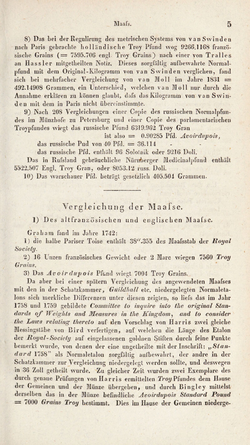 8) Das bei der Reguliruug des metrischen Systems von vanSwinden nach Paris gebrachte iiolländische Troy Pfand wog 9288.1168 franzö- sische Grains (= 7595.708 engl Troy Grains) nach einer von Tralles an Kassier mitgetheilten Notiz. Dieses sorgfältig aufbewahrte Normal- pfund mit dem Original-Kilogramm von van Swinden verglichen, fand sich bei mehrfacher Vergleichung von van Moll im Jahre 1831 = 492.14908 Grammen, ein Unterschied, welchen van Moll nur durch die Annahme erklären zu können glaubt, dafs das Kilogramm von van Swin- den mit dem in Paris nicht übereinstimmle. 9) Nach 208 Vergleichungen einer Copie des russischen Normalpfun- des im Münzhofe zu Petersburg und einer Copie des parlamentarischen Troypfundes wiegt das russische Pfund 6319.982 Troy Gran ist also = 0.90285 Pfd. Avoirdupois, das russische Pud von 40 Pfd. — 36.114 das russische Pfd. enthält 96 Solotnik oder 9216 Doli. Das in Rufsland gebräuchliche Nürnberger Medicinalpfund enthält 5522.507 Engl. Troy Gran, oder 8053.12 russ. Doli. 10) Das warschauer Pfd. beträgt gesetzlich 405.504 Grammen. Vergleichung der Maafse. 1) Des altfranzüsischen und englischen Maafse, Graham fand im Jahre 1742: 1) die halbe Pariser Toise enthält 38//.355 des Maafsstab der Hoyal Society. 2) 16 Unzen französisches Gewicht oder 2 Marc wiegen 7560 Troy Grains. 3) D as Av oir dup ois Pfund wiegt 7004 Troy Grains. Da aber hei einer spätem Vergleichung des angewendeten Maafses mit den in der Schatzkammer, Guildhall etc. niedergelegten Normaleta- lons sich merkliche Differenzen unter diesen zeigten, so liefs das im Jahr 1758 und 1759 gebildete Committee to inquire into the original Stan- dards of JVeights and Measures in the Kingdom, and to consider the Laws relating thereto auf den Vorschlag von Harris zwei gleiche Messingstäbe von Bird verfertigen, auf welchen die Länge des Etalon der lloyal-Society auf eingelassenen goldnen Stiften durch feine Punkte bemerkt wurde, von denen der eine ungelheilte mit der Inschrift: „Stan- dard 1758” als Normaletalon sorgfältig aufbewahrt, der andre in der Schatzkammer zur Vergleichung niedergelegt werden sollte, und deswegen in 38 Zoll getheilt wurde. Zu gleicher Zeit wurden zwei Exemplare des durch genaue Prüfungen von Harris ermittelten Troy Pfundes dem Hause der Gemeinen und der Münze übergehen, und durch Bingley mittelst derselben das in der Münze befindliche Avoirdupois Standard Pound = 7000 Grains Troy bestimmt. Dies im Hause der Gemeinen Diederge-