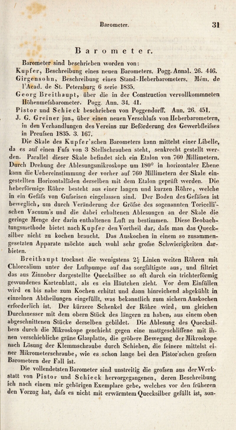 Barometer. Barometer sind beschrieben worden von: Kupfer, Beschreibung eines neuen Barometers. Pogg. Annal, 26. 446. Girgensohn, Beschreibung eines Stand-Heberbarometers. Mein, de l’Acad. de St. Petersburg 6 serie 1835. Georg Breithaupt, über die in der Construction vervollkommneten Höhenmefsbarometer. Pogg. Ann, 34. 41. Pistor und Schi eck beschrieben von Poggendorff. Ann. 26. 451. J. G. Greiner jun., über einen neuen Verschlufs von Heberbarometern, in den Verhandlungen des Vereins zur Beförderung des Gewerbfleifses in Preufsen 1835. 3. 167. Die Skale des Kupfer’schen Barometers kann mittelst einer Libelle, da es auf einen Fufs von 3 Stellschrauben steht, senkrecht gestellt wer- den. Parallel dieser Skale befindet sich ein Etalon von 760 Millimetern. Durch Drehung der Ablesungsmikroskope um 180° in horizontaler Ebene kann die Uebereinstimmung der vorher auf 760 Millimetern der Skale ein- gestellten Horizontalfäden derselben mit dem Etalon geprüft werden. Die heberförmige Röhre besteht aus einer langen und kurzen Röhre, welche in ein Gefäfs von Gufseisen eingelassen sind. Der Boden des Gefäi’ses ist beweglich, um durch Veränderung der Gröfse des sogenannten Toricelli’- schen Vacuum’s und die dabei erhaltenen Ablesungen an der Skale die geringe Menge der darin enthaltenen Luft zu bestimmen. Diese Beobach- tungsmethode bietet nach Kupfer den Vortheil dar, dafs man das Queck- silber nicht zu kochen braucht. Das Auskochen in einem so zusammen- gesetzten Apparate möchte auch wohl sehr grofse Schwierigkeiten dar- bieten. Breithaupt trocknet die wenigstens 2^ Linien weiten Röhren mit Chlorcalium unter der Luftpumpe auf das sorgfältigste aus, und filtrirt das aus Zinnober dargestellte Quecksilber so oft durch ein trichterförmig gewundenes Kartenblatt, als es ein Häutchen zieht. Vor dem Einfüllen wird es bis nahe zum Kochen erhitzt und dann hinreichend abgekühlt in einzelnen Abtheilungen eingefüllt, was bekanntlich zum sichern Auskochen erforderlich ist. Der kürzere Schenkel der Röhre wird, um gleichen Durchmesser mit dem obern Stück des längern zu haben, aus einem oben abgeschnittenen Stücke derselben gebildet. Die Ablesung des Quecksil- bers durch die Mikroskope geschieht gegen eine mattgeschliffene mit ih- nen verschiebliche grüne Glasplatte, die gröbere Bewegung der Mikroskope nach Lösung der Klemmschraube durch Schieben, die feinere mittelst ei- ner Mikrometerschraube, wie es schon lange bei den Pistorschen grofsen Barometern der Fall ist. Die vollendetsten Barometer sind unstreitig die grofsen aus der Werk- statt von Pistor und Schi eck hervorgegangenen, deren Beschreibung ich nach einem mir gehörigen Exemplare gebe, welches vor den früheren den Vorzug hat, dafs es nicht mit erwärmtem Quecksilber gefüllt ist, son-