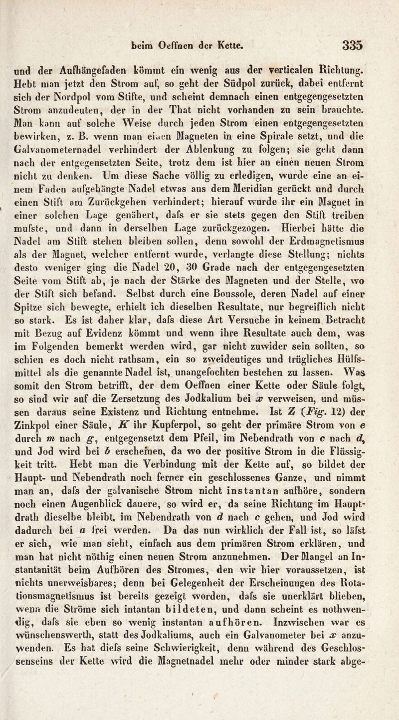 und der Aufhängefaden kömmt ein wenig aus der verticalen Richtung. Hebt man jetzt den Strom auf, so geht der Südpol zurück, dabei entfernt sich der Nordpol vom Stifte, und scheint demnach einen entgegengesetzten Strom anzudeuten, der in der That nicht vorhanden zu sein brauchte. Man kann auf solche Weise durch jeden Strom einen entgegengesetzten bewirken, z. B. wenn man ei*.en Magneten in eine Spirale setzt, und die Galvanometernadel verhindert der Ablenkung zu folgen; sie geht dann nach der entgegensetzten Seite, trotz dem ist hier an einen neuen Strom nicht zu denken. Um diese Sache völlig zu erledigen, wurde eine an ei- nem Faden aufgehängte Nadel etwas aus dem Meridian gerückt und durch einen Stift am Zurückgehen verhindert; hierauf wurde ihr ein Magnet in einer solchen Lage genähert, dafs er sie stets gegen den Stift treiben mufste, und dann in derselben Lage zurückgezogen. Hierbei hätte die Nadel am Stift stehen bleiben sollen, denn sowohl der Erdmagnetismus als der Magnet, welcher entfernt wurde, verlangte diese Stellung; nichts desto weniger ging die Nadel 20, 30 Grade nach der entgegengesetzten Seite vom Stift ab, je nach der Stärke des Magneten und der Stelle, wo der Stift sich befand. Selbst durch eine Boussole, deren Nadel auf einer Spitze sich bewegte, erhielt ich dieselben Resultate, nur begreiflich nicht so stark. Es ist daher klar, dafs diese Art Versuche in keinem Betracht mit Bezug auf Evidenz kömmt und wenn ihre Resultate auch dem, was im Folgenden bemerkt werden wird, gar nicht zuwider sein sollten, so schien es doch nicht rathsam, ein so zweideutiges und trügliches Hülfs- milttel als die genannte Nadel ist, unangefochten bestehen zu lassen. Was somit den Strom betrifft, der dem Oeffnen einer Kette oder Säule folgt, so sind wir auf die Zersetzung des Jodkalium bei x verweisen, und müs- sen daraus seine Existenz und Richtung entnehme. Ist It (Fig. 12) der Zinkpol einer Säule, K ihr Kupferpol, so geht der primäre Strom von e durch m nach g, entgegensetzt dem Pfeil, im Nebendrath von c nach d% und Jod wird bei b erscheinen, da wfo der positive Strom in die Flüssig- keit tritt. Hebt man die Verbindung mit der Kette auf, so bildet der Haupt- und Nebendrath noch ferner ein geschlossenes Ganze, und nimmt man an, dafs der galvanische Strom nicht instantan aufhöre, sondern noch einen Augenblick dauere, so wird er, da seine Richtung im Haupt- drath dieselbe bleibt, im Nebendrath von d nach c gehen, und Jod wird dadurch bei a frei werden. Da das nun wirklich der Fall ist, so läfst er sich, wie man sieht, einfach aus dem primären Strom erklären, und man hat nicht nöthig einen neuen Strom anzunehmen. Der Mangel an In- stantanität beim Aufkören des Stromes, den wir hier voraussetzen, ist nichts unerweisbares; denn bei Gelegenheit der Erscheinungen des Rota- tionsmagnetismus ist bereits gezeigt worden, dafs sie unerklärt blieben, wenn die Ströme sich intantan bildeten, und dann scheint es nothwen- dig, dafs sie eben so wenig instantan auf hören. Inzwischen war es wünschenswerth, statt des Jodkaliums, auch ein Galvanometer bei x anzu- wenden. Es hat diefs seine Schwierigkeit, denn während des Geschlos- senseins der Kette wird die Magnetnadel mehr oder minder stark abge- l >