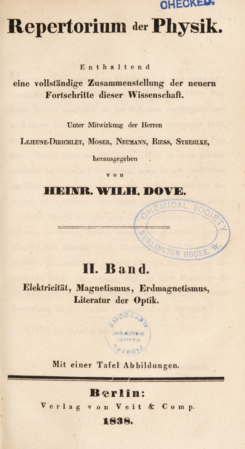 CHEGfcfc»** Repertorium der Physik. Enthaltend eine vollständige Zusammenstellung der neuern Fortschritte dieser Wissenschaft. Unter Mitwirkung der Herren Lejeune-Dirichlet, Moser, Neumann, Riess, Streiilke, herausgegeben von HEim WlIiH. DOVE. )A It-i II. Band. Elektricität, Magnetismus 9 Erdmagnetismus? Literatur der Optik. Mit einer Tafel Abbildungen. Berlin: Verlag von Veit & Comp. 1838.