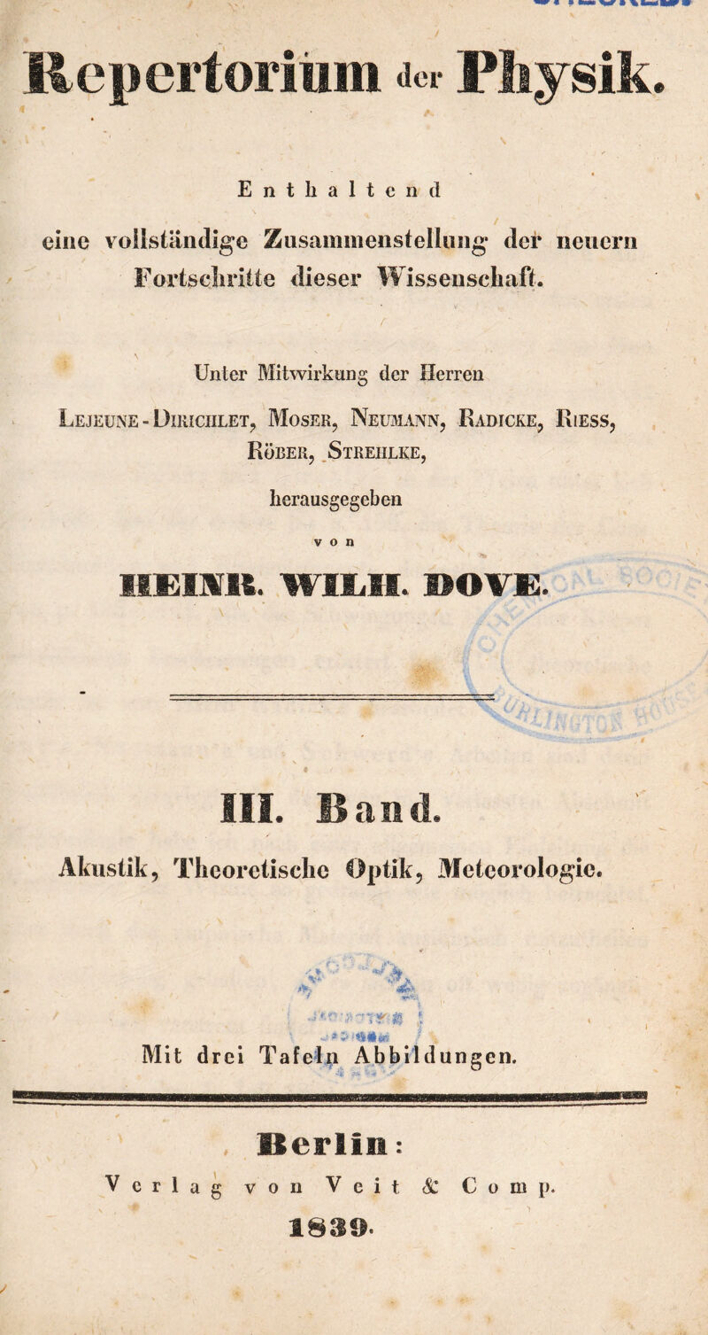 Repertoritim ac- Physik /v Enthaltend eine vollständige Ziisaininenstellung der neuern Fortscliritte dieser Wissenschaft. \ Unter Mitwirkung der Herren Lejeüne - DiiiiciiLET, Moser, Neumann, Rabicke, Riess, Rüber, .Streiilke, herausgegeben von EIEimt. Wllill. lEOV£. m. Band. Akustik, Theoretische Optik, Meteorologie. Mit drei Tafeln Abbildungen. Berliii: Verlag von Veit & Comp. 1839.