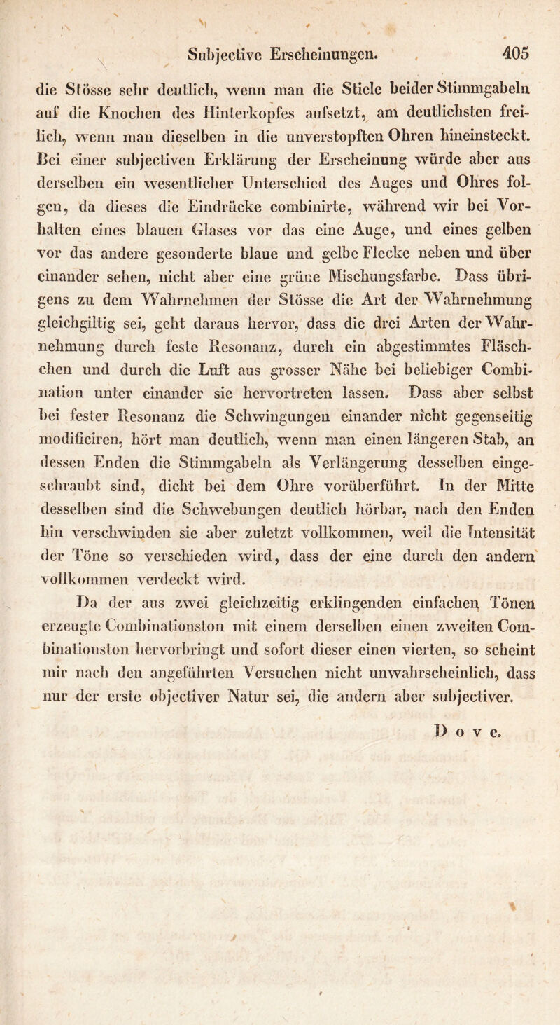 die Stösse sclir deutlich, wenn man die Stiele beider Stimmgabeln auf die Knochen des Ilinterkopfes aufsetzt, am deutlichsten frei- lich, wenn man dieselben in die unverstoj3ften Ohren hineinsteckt. Bei einer subjectiven Erklärung der Erscheinung würde aber aus derselben ein wesentlicher Unterschied des Auges und Ohres fol- gen, da dieses die Eindrücke combinirte, während wir bei Vor- halten eines blauen Glases vor das eine Auge, und eines gelben vor das andere gesonderte blaue und gelbe Flecke neben und über einander sehen, nicht aber eine grüne Mischungsfarbe. Dass übri- gens zu dem Wahrnehmen der Stösse die Art der Wahrnehmung gleichgiitig sei, geht daraus hervor, dass die drei Arten der Wahr- nehmung durch feste Resonanz, durch ein abgestimmtes Fläsch- chen und durch die Luft aus grosser Nähe bei beliebiger Combi- nation unter einander sie hervortreten lassen. Dass aber selbst bei fester Resonanz die Schwingungen einander nicht gegenseitig modificiren, hört man deutlich, wenn man einen längeren Stab, an dessen Enden die Stimmgabeln als Verlängerung desselben einge- schraubt sind, dicht bei dem Ohre vorüberführt. In der Mitte desselben sind die Schwebungen deutlich hörbar, nach den Enden hin verschwinden sie aber zuletzt vollkommen, weil die Intensität der Töne so verschieden wird, dass der eine durch den andern' vollkommen verdeckt wird. Da der aus zwei gleichzeitig erklingenden einfachen Tönen erzeugte Combinationston mit einem derselben einen zweiten Corn- binalionston hervorbringt und sofort dieser einen vierten, so scheint mir nach den angeführten Versuchen nicht unwahrscheinlich, dass nur der erste objectiver Natur sei, die andern aber subjectiver. D o V c.