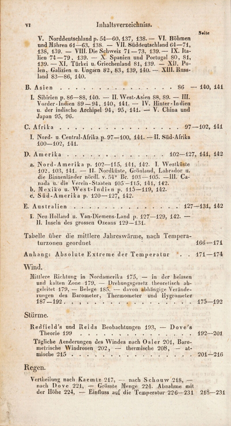 Seite V. Norddeutschland p. 54—60,137, 138. — VI. Böhmen nnd Mähren 61—63, 138 — VII. Süddeutschland 64—71, 138, 139. — VIII. Die Schweiz 71—73, 139.— IX. Ita- lien 74 — 79, 139. — X. Spanien und Portugal 80, 81, 439. — XI. Türkei u. Griechenland 81, 139. — XU. Po- len, Galizien u. Ungarn 82, 83, 139, 140.— XIII. Russ- land 83—86, 140. B. Asien 86 — 140, 141 I. Sibirien p. 86—88, 140. — II. West-Asien 88, 89. — III. Vorder-Indien 89 — 94, 140, 141. — IV. Hinter-In dien u. der indische Archipel 94, 95, 141. — V. China und Japan 95, 96. C. Afrika 97 — 102, 141 I. Nord- u. Central-Afrika p. 97—100, 141. —II. Süd-Afrika 100—102, 141. D. Amerika » . 102—127, 141, 142 a. Nord-Amerika p. 102—115, 141, 142. I. Westküste 102, 103, 141. — II. Nordküste, Grönland, Labrador u. die Binnenländer nördl. v. 54° Br. 103 —105. —III. Ca- nada u. die Verein-Staaten 105—115, 141, 142. b. Mexiko u. West-Indien p. 115—119, 142. c. Süd-Amerika p. 120 —127, 142. E. Australien . . . . 127—131, 142 I. Neu Holland u. Van-Diemens-Land p. 127—129, 142. •— II. Inseln des grossen Ozeans 129 — 131. Tabelle über die mittlere Jahreswärme, nach Tempera- turzonen geordnet ' 166—171 Anhang: Absolute Extreme der Temperatur . . 171 —174 Wind. Mittlere Richtung in Nordamerika 175, — in der heissen und kalten Zone 179, — Drehun«;sgesefz theoretisch ab- geleitet 179, — Belege 185, — davon abhängige Verände- rungen des Barometer, Thermometer und Hygrometer 187 —192. . 175—192 Stürme. Redfield’s und Reids Beobachtungen 193, — Dovers Theorie 199 192—201 Tägliche Aenderungen des Windes nach Osler 201, Baro- metrische Windrosen 202, — thermische 208, — at- mische 215 . 201—216 Regen. Verkeilung nach Kaemtz 217, — nach Schouw 218, — nach Dove 221, — Grösste Menge 224. Abnahme mit der Höhe 224, — Einfluss aut die Temperatur 226—231 218—231