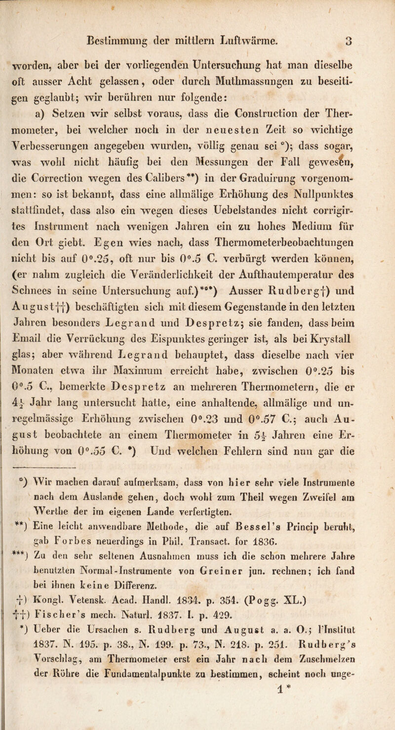 I Bestimmung der mittlern Luftwärme. 3 worden, aber bei der vorliegenden Untersuchung hat man dieselbe oft ausser Acht gelassen, oder durch Muthmassungen zu beseiti- gen geglaubt; wir berühren nur folgende: a) Setzen wir selbst voraus, dass die Construction der Ther- mometer, bei welcher noch in der neuesten Zeit so wuchtige Verbesserungen angegeben wurden, völlig genau sei *); dass sogar, was wohl nicht häufig bei den Messungen der Fall gewesen, die Correction wegen des Calibers **) in der Graduirung vorgenom- men: so ist bekannt, dass eine allmälige Erhöhung des Nullpunktes stattfindet, dass also ein wegen dieses Uebelstandes nicht corrigir- tes Instrument nach wenigen Jahren ein zu hohes Medium für den Ort giebt. Egen wies nach, dass Thermometerbeobachtungen nicht bis auf 0°.25, oft nur bis 0°.5 C. verbürgt werden können, (er nahm zugleich die Veränderlichkeit der Aufthautemperatur des Schnees in seine Untersuchung auf.)*0*) Ausser Rudbergf) und August ff) beschäftigten sich mit diesem Gegenstände in den letzten Jahren besonders Legrand und Despretz; sie fanden, dass beim Email die Verrückung des Eispunktes geringer ist, als beiKrystall glas; aber während Legrand behauptet, dass dieselbe nach vier Monaten etwa ihr Maximum erreicht habe, zwischen 0°.25 bis I 0°.5 C., bemerkte Despretz an mehreren Thermometern, die er 4f Jahr lang untersucht hatte, eine anhaltende, allmälige und un- i regelmässige Erhöhung zwischen 0°.23 und 0°.57 C.; auch Au- gust beobachtete an einem Thermometer in 5£ Jahren eine Er- höhung von 0°.55 C. *) Und welchen Fehlern sind nun gar die *) Wir machen darauf aufmerksam, dass von hier sehr viele Instrumente nach dem Auslande gehen, doch wohl zum Theil wegen Zweifel am Werthe der im eigenen Lande verfertigten. **) Eine leicht anwendbare Methode, die auf Bessel’s Princip beruht, gab Forbes neuerdings in Phil. Transact. for 1836. ***) Zu den sehr seltenen Ausnahmen muss ich die schon mehrere Jahre benutzten Normal-Instrumente von Grein er jun. rechnen; ich fand bei ihnen keine Differenz. f*) Kongl. Vetensk. Acad. Ilandl. 1834. p. 354. (Pogg. XL.) | f-f) Fischer’s mech. Naturl. 4837. I. p. 429. *) Ueber die Ursachen s. Rudberg und August a. a. O.j 1Institut 1837. N. 195. p. 38., N. 199. p. 73., N. 218. p. 251. Rudberg^s Vorschlag, am Thermometer erst ein Jahr nach dem Zuschmelzen der Röhre die Fundamentalpunkte zu bestimmen, scheint noch unge- 4 * I iS -,*,