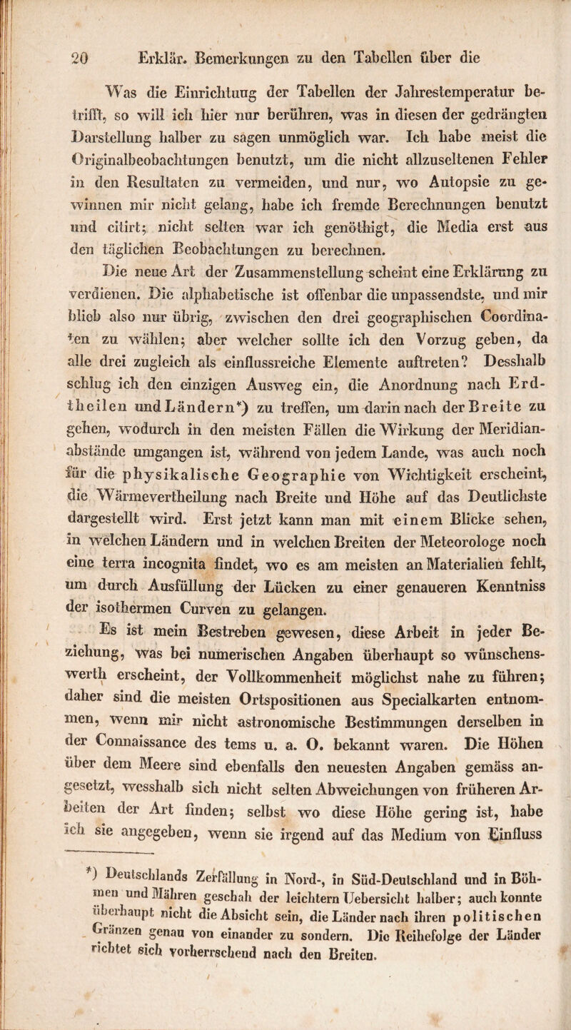 Was die Einrichtung der Tabellen der Jahrestemperatur be- trifft, so will ich hier nur berühren, was in diesen der gedrängten Darstellung halber zu sagen unmöglich war. Ich habe meist die Originalbeobachtungen benutzt, um die nicht allzuseltenen Fehler in den Resultaten zu vermeiden, und nur, wo Autopsie zu ge- winnen mir nicht gelang, habe ich fremde Berechnungen benutzt und ciiirt; nicht selten war ich genöthigt, die Media erst aus den täglichen Beobachtungen zu berechnen. Die neue Art der Zusammenstellung scheint eine Erklärung zu verdienen. Die alphabetische ist offenbar die unpassendste, und mir blieb also nur übrig, zwischen den drei geographischen Coordina- ten zu wählen; aber welcher sollte ich den Vorzug geben, da alle drei zugleich als einflussreiche Elemente auftreten ? Desshalb schlug ich den einzigen Ausweg ein, die Anordnung nach Erd- theilen undLändern*) zu treffen, um darin nach der Breite zu gehen, wodurch in den meisten Fällen die Wirkung der Meridian- abstände umgangen ist, während von jedem Lande, was auch noch für die physikalische Geographie von Wichtigkeit erscheint, die Wärmevertheilung nach Breite und Höhe auf das Deutlichste dargestellt wird. Erst jetzt kann man mit einem Blicke sehen, in welchen Ländern und in welchen Breiten der Meteorologe noch eine terra incognita findet, wo es am meisten an Materialien fehlt, um durch Ausfüllung der Lücken zu einer genaueren Kenntniss der isothermen Curven zu gelangen. Es ist mein Bestreben gewesen, diese Arbeit in jeder Be- ziehung, was bei numerischen Angaben überhaupt so wünschens- werth erscheint, der Vollkommenheit möglichst nahe zu führen; daher sind die meisten Ortspositionen aus Specialkarten entnom- men, wenn mir nicht astronomische Bestimmungen derselben in der Connaissance des tems n. a. O. bekannt waren. Die Höhen über dem Meere sind ebenfalls den neuesten Angaben gemäss an- gesetzt, wesshalb sich nicht selten Abweichungen von früheren Ar- beiten der Art finden; selbst wo diese Höhe gering ist, habe *cb sie angegeben, wenn sie irgend auf das Medium von Einfluss ) Deulseldands Zerfall ung in Nord-, in Süd-Deulschland und in Böh- men und Mähren geschah der leichtern Uebersicht halber; auch konnte übuhaupt nicht die Absicht sein, die Länder nach ihren politischen Gränzen genau von einander zu sondern. Die Reihefolge der Länder lebtet sich vorherrschend nach den Breiten.