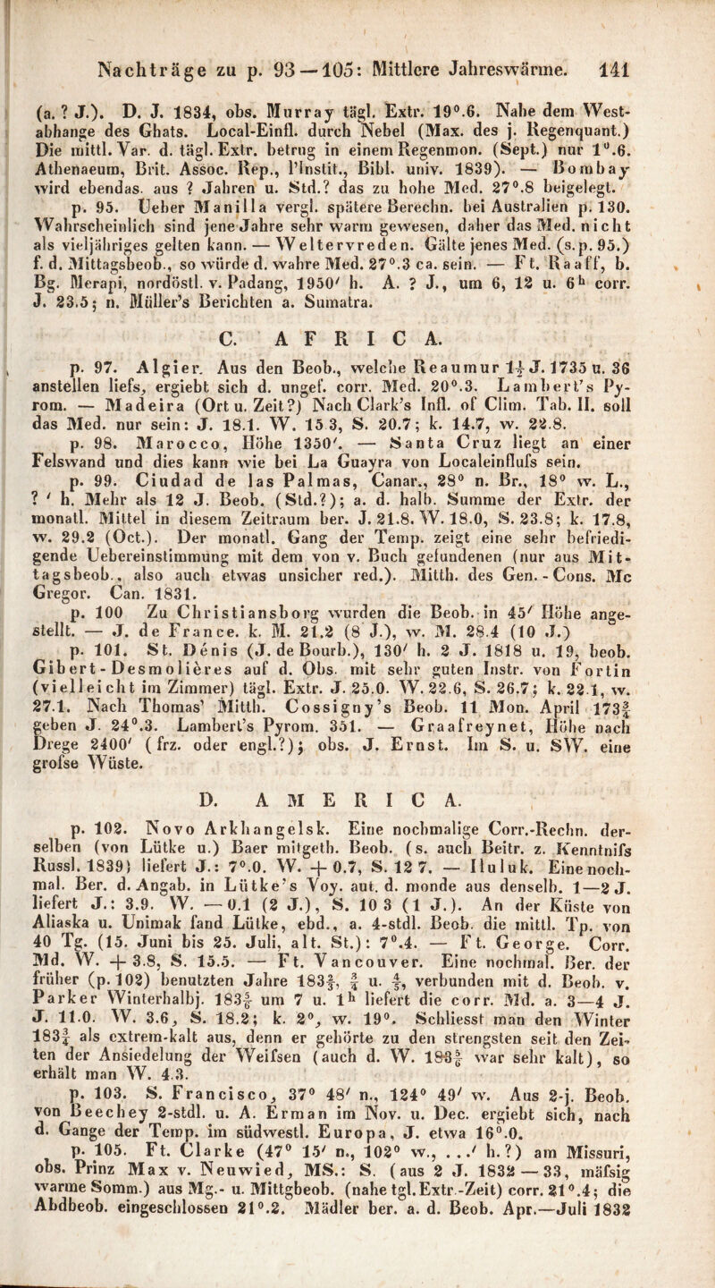 (a. ? J.). D. J. 1834, obs. Murray tägl. Extr. 19°.6. Nabe dem West- abhange des Ghats. Local-Einfl. durch Nebel (Max. des j. Regenquant.) Die roittl. Var. d. tägl. Exlr. betrug in einem Regenmon. (Sept.) nur 1°.6. Athenaeum, Brit. Assoc. Rep., l’Instit., ßibl. univ. 1839). — Bombay' wird ebendas, aus ? Jahren u. Std.? das zu hohe Med. 27°.8 beigelegt. p. 95. Ueber Manilla vergl. spätere Berechn, hei Australien p. 130. Wahrscheinlich sind jene Jahre sehr warm gewesen, daher das Med. nicht als vieijähriges gelten kann. — Weitervreden. Gälte jenes Med. (s.p. 95.) f. d. Mittagsbeob., so würde d. wahre Med. 27°.3 ca. sein. — Ft. Raaff, b. Bg. Merapi, nordöstl. v. Padang, 1950' h. A. ? J., um 6, 12 u. 6h corr. J. 23.5; n. Müller’s Berichten a. Sumatra. C. A F R I C A. p. 97. Algier. Aus den Beob., welche Reaumur 14 J.1735 u. 36 anstellen liefs, ergiebt sich d. ungef. corr. Med. 20°.3. Lambert/s Py- rom. — Madeira (Ort u. Zeit?) Nach Clark’s Infi, of Clim. Tab. II. soll das Med. nur sein: J. 18.1. W. 15 3, S. 20.7; k. 14.7, w. 22.8. p. 98. Marocco, Höhe 1350'. — Santa Cruz liegt an einer Felswand und dies kann wie bei La Guayra von Localeinflufs sein. p. 99. Ciudad de las Palmas, Canar., 28° n. Br., 18° vv. L., ? ' h. Mehr als 12 J. Beob. (Std.?); a. d. halb. Summe der Extr. der monatl. Mittel in diesem Zeitraum ber. J. 21.8. W. 18.0, S. 23.8; k. 17.8, w. 29.2 (Oct.). Der monatl. Gang der Temp. zeigt eine sehr befriedi- gende Uebereinstimmung mit dem von v. Buch gefundenen (nur aus Mit- tagsbeob., also auch etwas unsicher red.). Mitth. des Gen. - Cons. Mc Gregor. Can. 1831. p. 100 Zu Christiansborg wurden die Beob. in 45/ Höhe ange- stellt. — J. de France, k. M. 21.2 (8 J.), w. M. 28.4 (10 J.) p. 101. St. Denis (J. de Bourb.), 130/ h. 2 J. 1818 u. 19, beob. Gibert-Desmolieres auf d. Obs. mit sehr guten Instr. von Fortin (vielleicht im Zimmer) tägl. Extr. J. 25.0. W. 22.6, S. 26.7; k. 22.1, w. 27.1. Nach Thomas’ Mitth. Cossigny’s Beob. 11 Mon. April 173| geben J. 24°.3. Lambert’s Pyrom. 351. — Graafreynet, Höhe nach Drege 2400' (frz. oder engl.?); obs. J. Ernst. Im S. u. SW. eine grofse Wüste. D. AMERICA. p. 102. Novo Arkhangelsk. Eine nochmalige Corr.-Rechn. der- selben (von Lütke u.) Baer mitgeth. Beob. (s. auch Beitr. z. Kenntnifs Russl. 1839) liefert J.: 7°.0. W. -f 0.7, S. 12 7. — Iluluk. Eine noch- mal. Ber. d. Angab. in Liitke’s Voy. aut. d. monde aus denselb. 1—2 J. liefert J.: 3.9. W. —0.1 (2 J.), S. 10 3 (1 J.). An der Küste von Aliaska u. Unimak fand Lütke, ebd., a. 4-stdl. Beob. die inittl. Tp. von 40 Tg. (15. Juni bis 25. Juli, alt. St.): 7°.4. — Ft. George. Corr. Md. W. +3.8, S. 15.5. — Ft. Vancouver. Eine nochmal. Ber. der früher (p.102) benutzten Jahre 183f, £ u. -£, verbunden mit d. Beob. v. Parker Winterhalbj. 183| um 7 u. lh liefert die corr. Md. a. 3—4 J. J. 11.0. W. 3.6, S. 18.2; k. 2°, w. 19°. Schliesst man den Winter 183f als extrem-kalt aus, denn er gehörte zu den strengsten seit den Zei- ten der Ansiedelung der Weifsen (auch d. W. 196f war sehr kalt), so erhält man W. 4.3. p. 103. S. Francisco, 37° 48' n., 124° 49' w. Aus 2-j. Beob. von ßeechey 2-stdl. u. A. Erman im Nov. u. Dec. ergiebt sich, nach d. Gange der Temp. im südwestl. Europa, J. etwa 16°.0. p. 105. Ft. Clarke (47° 15' m, 102° w., . ..' h.?) am Missuri, obs. Prinz Max v. Neuwied, MS.: S. (aus 2 J. 1832 —33, mäfsig warme Somm.) aus Mg.-u. Mittgbeob. (nahe tgl.Extr-Zeit) corr. 21°.4; die Ahdbeob. eingeschlossen 21°.2. Mädler ber. a. d. Beob. Apr.—Juli 1832