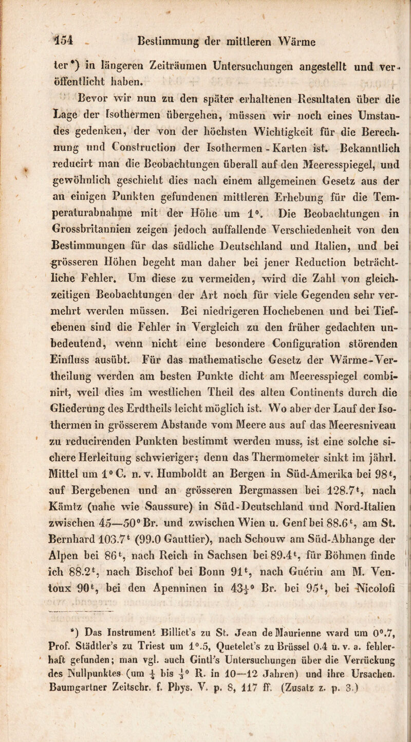 *154 Bestimmung der mittleren Wärme i ter*) in längeren Zeiträumen Untersuchungen angestellt und ver- öffentlicht haben. Bevor wir nun zu den später erhaltenen Resultaten über die Lage der fsothe^rmen übergehen, müssen wir noch eines Umstan- des gedenken, der von der höchsten Wichtigkeit für die Berech- nung und Construction der Isothermen - Karten ist. Bekanntlich reducirt man die Beobachtungen überall auf den Meeresspiegel, und gewöhnlich geschieht dies nach einem allgemeinen Gesetz aus der an einigen Punkten gefundenen mittleren Erhebung für die Tem- peraturabnahme mit der Höhe um 1°. Die Beobachtungen in Grossbritannien zeigen jedoch auffallende Verschiedenheit von den Bestimmungen für das südliche Deutschland und Italien, und bei grösseren Höhen begeht man daher bei jener Reduction beträcht- liche Fehler. Um diese zu vermeiden, wird die Zahl von gleich- zeitigen Beobachtungen der Art noch für viele Gegenden sehr ver- mehrt werden müssen. Bei niedrigeren Hochebenen und bei Tief- ebenen sind die Fehler in Vergleich zu den früher gedachten un- bedeutend, wTerm nicht eine besondere Configuration störenden Einfluss ausübt. Für das mathematische Gesetz der Wärme -Ver- theilung werden am besten Punkte dicht am Meeresspiegel combi- nirt, weil dies im westlichen Theil des alten Continents durch die Gliederung des Erdtheils leicht möglich ist. Wo aber der Lauf der Iso- thermen in grösserem Abstande vom Meere aus auf das Meeresniveau zu reducirenden Punkten bestimmt werden muss, ist eine solche si- chere Herleitung schwieriger; denn das Thermometer sinkt im jährl. Mittel um 10 C. n. v. Humboldt an Bergen in Süd-Amerika bei 98*, auf Bergebenen und an grösseren Bergmassen bei 128.7*, nach Kämtz (nahe wie Saussure) in Süd-Deutschland und Nord-Italien zwischen 45—50° Br. und zwischen Wien u. Genf bei 88.6*, am St. Bernhard 103.7* (99.0 Gauttier), nachSchouw am Süd-Abhange der Alpen bei 86*, nach Reich in Sachsen bei 89.4*, für Böhmen finde ich 88.2*, nach Bischof bei Bonn 91*, nach Guerin am M. Ven- toux 90*, hei den Apenninen in 43|° Br. bei 95*, bei Nicolofi *) Das Instrument Billiet’s zu St. Jean de Maunenne ward um 0°.7, Prof. Städtler’s zu Triest um 1°.5, Quetelet’s zu Brüssel 0.4 u. v. a. fehler- haft gefunden; man vgl. auch GintUs Untersuchungen über die Verrückung des Nullpunktes (um ^ bis 4° R- io 10—12 Jahren) und ihre Ursachen.