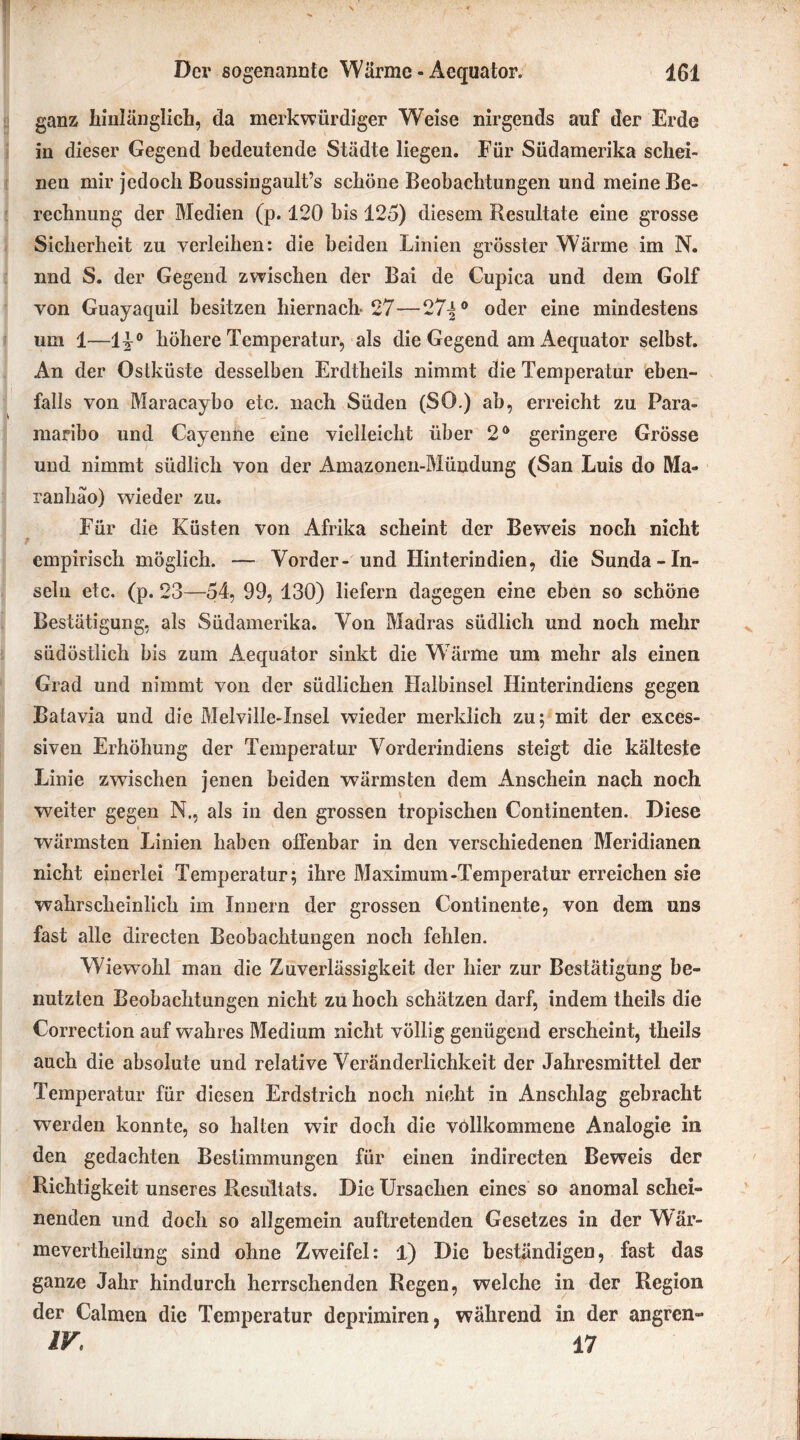 ganz hinlänglich, da merkwürdiger Weise nirgends auf der Erde in dieser Gegend bedeutende Städte liegen. Für Südamerika schei- nen mir jedoch Boussingault’s schöne Beobachtungen und meine Be- rechnung der Medien (p. 120 bis 125) diesem Resultate eine grosse Sicherheit zu verleihen: die beiden Linien grösster Wärme im N. nnd S. der Gegend zwischen der Bai de Cupica und dem Golf von Guayaquil besitzen hiernach- 27—27^° oder eine mindestens um 1—11° höhere Temperatur, als die Gegend am Aequator selbst. An der Ostküste desselben Erdtheils nimmt die Temperatur eben- falls von Maracaybo etc. nach Süden (SO.) ab, erreicht zu Para- maribo und Cayenne eine vielleicht über 2° geringere Grösse und nimmt südlich von der Amazonen-Mündung (San Luis do Ma- ranhäo) wieder zu. Für die Küsten von Afrika scheint der Beweis noch nicht empirisch möglich. — Vorder- und Hinterindien, die Sunda-In- seln etc. (p. 23—54, 99, 130) liefern dagegen eine eben so schöne Bestätigung, als Südamerika. Von Madras südlich und noch mehr südöstlich bis zum Aequator sinkt die Wärme um mehr als einen Grad und nimmt von der südlichen Halbinsel Hinterindiens gegen Batavia und die Melville-Insel wieder merklich zu; mit der exces- siven Erhöhung der Temperatur Vorderindiens steigt die kälteste Linie zwischen jenen beiden wärmsten dem Anschein nach noch weiter gegen N., als in den grossen tropischen Continenten. Diese wärmsten Linien haben offenbar in den verschiedenen Meridianen nicht einerlei Temperatur; ihre Maximum-Temperatur erreichen sie wahrscheinlich im Innern der grossen Continente, von dem uns fast alle directen Beobachtungen noch fehlen. Wiewohl man die Zuverlässigkeit der hier zur Bestätigung be- nutzten Beobachtungen nicht zu hoch schätzen darf, indem theils die Correction auf wahres Medium nicht völlig genügend erscheint, theils auch die absolute und relative Veränderlichkeit der Jahresmittel der Temperatur für diesen Erdstrich noch nicht in Anschlag gebracht werden konnte, so halten wir doch die vollkommene Analogie in den gedachten Bestimmungen für einen indirecten Beweis der Richtigkeit unseres Resultats. Die Ursachen eines so anomal schei- nenden und doch so allgemein auftretenden Gesetzes in der Wär- mevertheilung sind ohne Zweifel: 1) Die beständigen, fast das ganze Jahr hindurch herrschenden Regen, welche in der Region der Calmen die Temperatur deprimiren, während in der angren» IV 17