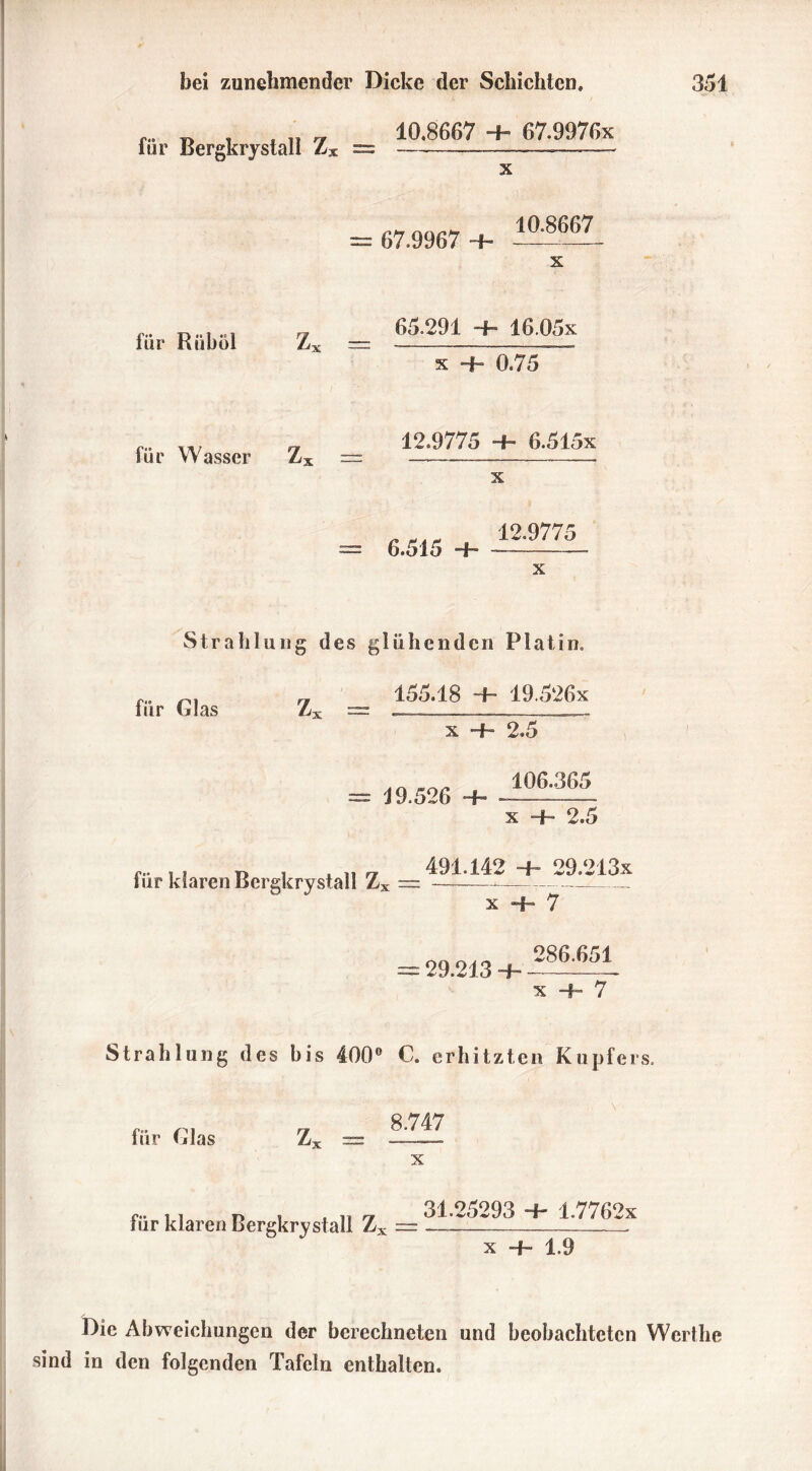 für Bergkrystall Zx 10.8607 + 67.9976x x 67.9967 Hh 10.8667 für Riiböl Zx == 65.291 ~h 16.05x x Hb 0.75 für Wasser Zx = 12.9775 Hb 6.5l5x 6.515 12.9775 x Strahlung des glühenden Platin. fiir Glas Z, 155.18 b 19.526x x + 2.5 19.526 -P 106.365 x -+- 2.5 fiir klaren Bergkrystall Z3 491.142 1 29.213x x -f- 7 = 29.213 + 286.651 x + 7 Strahlung des bis 400° 0. erhitzten Kupfers. für Glas Z, 8.747 x für klaren Bergkrystall Z3 31.25293 ~b 1.7762x x Hb 1.9 Die Abweichungen der berechneten und beobachteten Werthe sind in den folgenden Tafeln enthalten.
