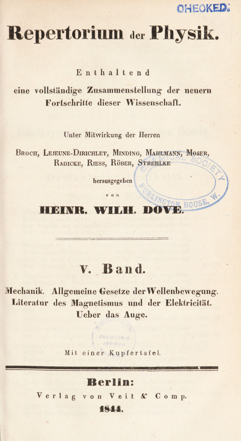 OHEÖKED. Repertorium der Physik. Enthaltend eine vollständige Zusammenstellung der neuern Fortschritte dieser Wissenschaft, Unter Mitwirkung der Herren Broch, Lejeune-Dirichlet, Minding, Mahlmann, Moser, Radicke, Riess, Röber, Strehlke herausgegeben von v. Ban d. Mechanik. Allgemeine Gesetze der Wellenbewegung. Literatur des Magnetismus und der Elektricität. Ueber das Auge, Mit einer Kupfertafel. Merlins Verlag von Veit SC Comp. f§44.