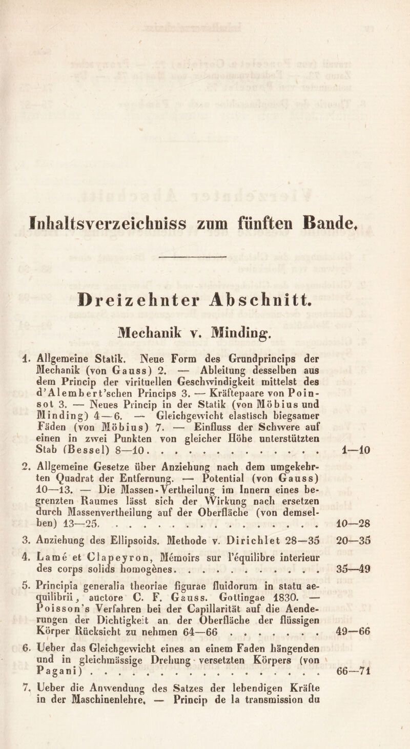 Inhaltsverzeichniss znm fünften Bande, D reizehnter Abschnitt. Mechanik v. Minding. 1. Allgemeine Statik. Neue Form des Grundprincips der Mechanik (von Gauss)2, —- Ableitung desselben aus dem Princip der virituellen Geschwindigkeit mittelst des d’Al embert’schen Princips 3. — Kräftepaare von Poin- sot 3. — Neues Princip in der Statik (von Möbius und Minding) 4— 6. — Gleichgewicht elastisch biegsamer Fäden (von Möbius) 7. — Einfluss der Schwere auf einen in zwei Punkten von gleicher Höhe unterstützten Stab fBessel) 8—10 1—10 2. Allgemeine Gesetze über Anziehung nach dem umgekehr- ten Quadrat der Entfernung. — Potential (von Gauss) 10—13. — Die Massen-Verkeilung im Innern eines be- grenzten Raumes lässt sich der Wirkung nach ersetzen durch Massenvertheilung auf der Oberfläche (von demsel- ben) 13—25. 10—28 3. Anziehung des Eilipsoids. Methode v. Dirichlet 28—35 20—35 4. Lame et Clapeyron, Memoirs sur l’equilibre interieur des corps solids homogenes. 35—49 5. Principia generalia theoriae figurae fluidorum in statu ae- quilibrii auctore C. F. Gauss. Gottingae 1830. — Poisson’s Verfahren bei der Capillarität auf die Aende- rungen der Dichtigkeit an der Oberfläche der flüssigen Körper Rücksicht zu nehmen 64—66 ....... 49—66 6. lieber das Gleichgewicht eines an einem Faden hängenden und in gleichmässige Drehung - versetzten Körpers (von Pagani) ................ 66-71 7. Ueber die Anwendung des Satzes der lebendigen Kräfte in der Maschinenlehre, — Princip de la transmission du