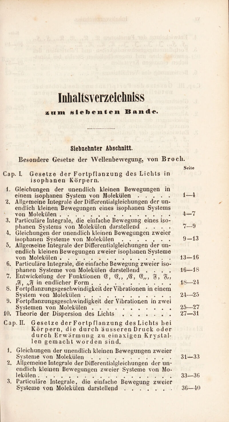 Inlialtsverzeicliniss zum @fief»e]iteii ISaiide. Siebzehnter Abschnitt. Besondere Gesetze der Wellenbewegung, von Broch. Seite Cap. I. Gesetze der Fortpflanzung des Lichts in isophanen Körpern. 1. Gleichungen der unendlich kleinen Bewegungen in einem isophanen System von Molekülen 1—4 2. Allgemeine Integrale der Differentialgleichungen der un- ^ endlich kleinen Bewegungen eines isophanen Systems ' von Molekülen 4—7 3. Parliculäre Integrale, die einfache Bewegung eines iso- phanen Systems von Molekülen darstellend .... 7—9 4. Gleichungen der unendlich kleinen Bewegungen zweier isophanen Systeme von Molekülen 9—13 5. Allgemeine Integrale der Differentialgleichungen der un- endlich kleinen Bewegungen zweier isophanen Systeme von Molekülen 13—16 6. Particuläre Integrale, die einfache Bewegung zweier iso- phanen Systeme von Molekülen darstellend .... 16—18 7. Entwickelung der Funktionen /S, //W in endlicher Form 18—24 8. Fortpflanzungsgeschwindigkeit der Vibrationen in einem System von Molekülen 24—-25 9. Fortpflanzungsgeschwindigkeit der Vibrationen in zwei Systemen von Molekülen 25—27 10. Theorie der Dispersion des Lichts 27—31 Cap. II. Gesetze derFortpflanzung des Lichts bei Körpern, die durch äusseren Druck oder durch Erwärmung zu einaxigen Krystal- len gemacht worden sind. 1. Gleichungen der unendlich kleinen Bewegungen zweier Systeme von Molekülen 31—33 2. Allgemeine Integrale der Differentialgleichungen der un- endlich kleinen Bewegungen zweier Systeme von Mo- lekülen 33—36 3. Parliculäre Integrale, die einfache Bewegung zweier Systeme von Molekülen darstellend 36—40