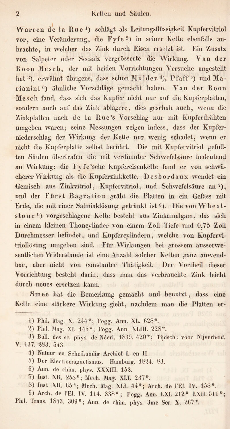 Warren de la Rue1) schlägt als Leitungsflüssigkeit Kupfervitriol vor, eine Veränderung, die Fyfe2) in seiner Kette ebenfalls an- brachte, in welcher das Zink durch Eisen ersetzt ist. Ein Zusatz von Salpeter oder Seesalz vergrösserte die Wirkung. Van der Boon Mesch, der mit beiden Vorrichtungen Versuche angcstellt hat3), erwähnt übrigens, dass schon Mul der 4), Pfaff5) und Ma- ria nini 6) ähnliche Vorschläge gemacht haben. Van der Boon Mesch fand, dass sich das Kupfer nicht nur auf die Kupfcrplatten, sondern auch auf das Zink ablagere, dies geschah auch, wenn die Zinkplatten nach de la Rue’s Vorschlag nur mit Kupferdrähten umgeben waren; seine Messungen zeigen indess, dass der Kupfer- niederschlag der Wirkung der Kette nur wenig schadet, wenn er nicht die Kupferplatte selbst berührt. Die mit Kupfervitriol gefüll- ten Säulen übertrafen die mit verdünnter Schwefelsäure bedeutend an Wirkung; die Fyfe’schc Kupfereisenkette fand er von schwä- cherer Wirkung als die Kupferzinkkette. Desbordaux wendet ein Gemisch aus Zinkvitriol, Kupfervitriol, und Schwefelsäure an7), und der Fürst Bagration gräbt die Platten in ein Gefäss mit Erde, die mit einer Salmiaklösung getränkt ist8). DievonWheat- stone9) vorgeschlagene Kette besteht aus Zinkamalgam, das sich in einem kleinen Thoncylinder von einem Zoll Tiefe und 0,75 Zoll Durchmesser befindet, und Kupfercylindern, welche von Kupfervi- trioilösung umgeben sind. Für Wirkungen bei grossem ausserwe- sentlichen Widerstande ist eine Anzahl solcher Ketten ganz anwend- bar, aber nicht von constanter Thätigkeit. Der Vortheil dieser Vorrichtung bestellt darin, dass man das verbrauchte Zink leicht durch neues ersetzen kann. Smee hat die Bemerkung gemacht und benutzt , dass eine Kette eine stärkere Wirkung giebt, nachdem man die Platten er- 1) Phil. Mag. X. 244*; Pogg. Ann. XL. 628*. 2) Phil. Mag. XI. 145*; Pogg. Ann. XLIII. 228*. 3) Bull, des sc. phys. de Neerl. 1839. 420*; Tijdsch: voor Nijverheid. V. 137. 283. 543. 4) Natuur en Scheikundig Archief I. en II. 5) Der Electromagnetismus. Hamburg. 1824. 83. 6) Ann. de chim. phys. XXXill. 152. 7) Inst. XII. 258*; Mech. Mag. XLI. 237*. 8) Inst. XII. 65*; Mech. Mag. XLI. 44*; Arch. de FEI. IV. 158*. 9) Arch. de FEE IV. 114. 338*; Pogg. Ann. LXI. 212* LXII. 511*; Phil. Irans. 1843. 309*; Ann. de chim. phys. 3me Ser. X. 267*.