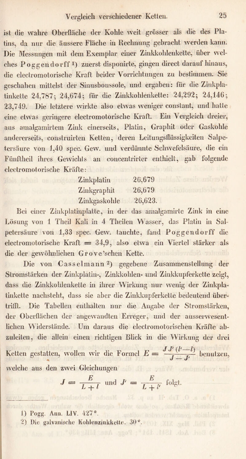 ist die wahre Oberfläche der Kohle weit grösser als die des Pla- tins, da nur die äussere Fläche in Rechnung gebracht werden kann. Die Messungen mit dem Exemplar einer Zinkkohlenkette, über wel- ches Poggendorff r) zuerst disponirte, gingen direct darauf hinaus, die electromotorische Kraft beider Vorrichtungen zu bestimmen. Sie geschahen mittelst der Sinusboussole, und ergaben: für die Zinkpla- tinkette 24,787; 24,674; für die Zinkkohlenkette: 24,292; 24,146; 23,749. Die letztere wirkte also etwas weniger constant, und hatte eine etwas geringere electromotorische Kraft. Ein Vergleich dreier, aus amalgamirtem Zink einerseits, Platin, Graphit oder Gaskohle andererseits, construhten Ketten, deren Leitungsflüssigkeiten Salpe- tersäure von 1,40 spec. Gew. und verdünnte Schwefelsäure, die ein Fünftheil ihres Gewichls an eoncentrirter enthielt, gab folgende electromotorische Kräfte: Zinkplatin 26,679 Zinkgraphit 26,679 Zinkgaskolde 26,623. Bei einer Zinkplatinplatte, in der das amalgamirte Zink in eine Lösung von 1 Theil Kali in 4 Theilen Wasser, das Platin in Sah petersäurc von 1,33 spec. Gew. tauchte, fand Poggendorff die electromotorische Kraft = 34,9, also etwa ein Viertel stärker als die der gewöhnlichen Grove’schen Kette. Die von Casselmann1 2) gegebene Zusammenstellung der Stromstärken der Zinkplatin-, Zinkkohlen- und Zinkkupferkette zeigt, dass die Zinkkohlenkette in ihrer Wirkung nur wenig der Zinkpla- tinkette nachsteht, dass sie aber die Zinkkupferkette bedeutend über- tritft. Die Tabellen enthalten nur die Angabe der Stromstärken, der Oberflächen der angewandten Erreger, und der ausserwesent- lichen Widerstände. Um daraus die clectromotorischcn Kräfte ab- zuleiten, die allein einen richtigen Blick in die Wirkung der drei Ketten gestatten, wollen wir die Formel E — benutzen, welche aus den zwei Gleichungen J E Z —j~ l und J‘ — E L + 1‘ folgt. 1) Pogg. Arm. L1V. 427*. 2) Die galvanische Kohlenzinkkette. 30*.