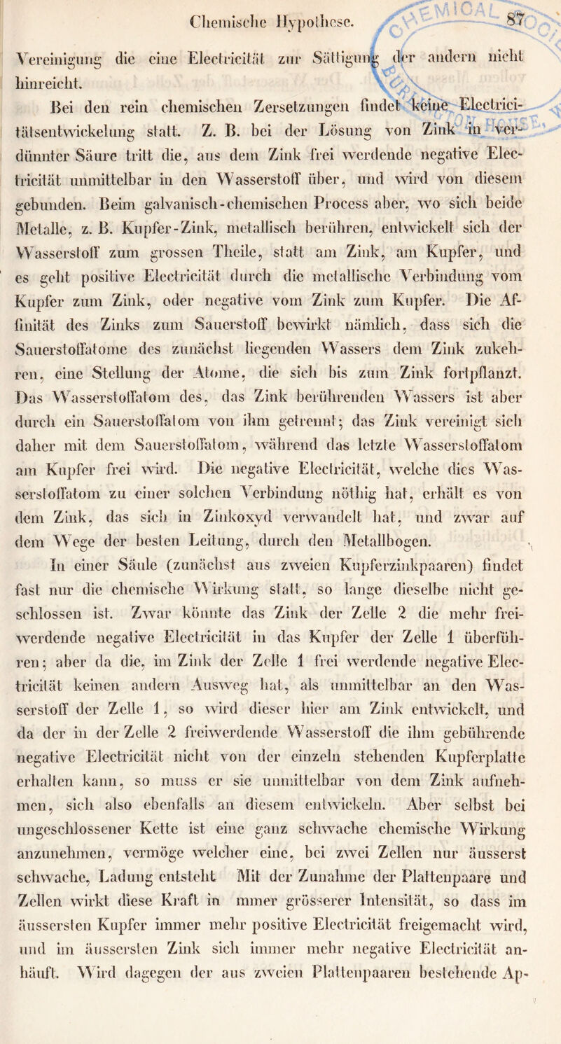 Vereinigung die eine Electricität zur Sättigung der andern nicht hinreicht. Bei den rein chemischen Zersetzungen findet keine Elcctrici- tätsentwickelung statt. Z. B. bei der Lösung von Zink in ver- dünnter Säure tritt die, aus dem Zink frei werdende negative Elec- tricität unmittelbar in den Wasserstoff über, und wird von diesem gebunden. Beim galvanisch-chemischen Process aber, wo sich beide Metalle, z. B. Kupfer-Zink, metallisch berühren, entwickelt sich der VV asserstoff zum grossen Thcile, statt am Zink, am Kupfer, und es geht positive Electricität durch die metallische Verbindung vom Kupfer zum Zink, oder negative vom Zink zum Kupfer. Die Af- finität des Zinks zum Sauerstoff bewirkt nämlich, dass sich die Sauerstoffatome des zunächst liegenden Wassers dem Zink zukeh- ren, eine Stellung der Atome, die sich bis zum Zink fortpflanzt. Das Wasserstotfatom des, das Zink berührenden Wassers ist aber durch ein Sauerstoffalom von ihm getrennt; das Zink vereinigt sich daher mit dem Sauerstoffalom, während das letzte Wasserstoffatom am Kupfer frei wird. Die negative Electricität, welche dies Was- serstoffatom zu einer solchen Verbindung nöthig hat, erhält cs von dem Zink, das sich in Zinkoxyd verwandelt hat, und zwar auf dem Wege der besten Leitung, durch den Metallbogen. In einer Säule (zunächst aus zweien Kupferzinkpaaren) findet fast nur die chemische Wirkung statt, so lange dieselbe nicht ge- schlossen ist. Zwar könnte das Zink der Zelle 2 die mehr frei- werdende negative Electricität in das Kupfer der Zelle 1 überfüh- ren; aber da die, im Zink der Zelle 1 frei werdende negative Elec- tricität keinen andern Ausweg hat, als unmittelbar an den Was- serstoff der Zelle 1, so wird dieser hier am Zink entwickelt, und da der in der Zelle 2 freiwerdende Wasserstoff die ihm gebührende negative Electricität nicht von der einzeln stehenden Kupferplatte erhalten kann, so muss er sie unmittelbar von dem Zink aufneh- men, sich also ebenfalls an diesem entwickeln. Aber selbst bei ungeschlossener Kette ist eine ganz schwache chemische Wirkung anzunehmen, vermöge welcher eine, bei zwei Zellen nur äusserst schwache, Ladung entsteht Mit der Zunahme der Plattenpaare und Zellen wirkt diese Kraft in ramer grösserer Intensität, so dass im äussersten Kupfer immer mehr positive Electricität freigemacht wird, und im äussersten Zink sich immer mehr negative Electricität an- häuft. W ird dagegen der aus zweien Plattenpaaren bestehende Ap-