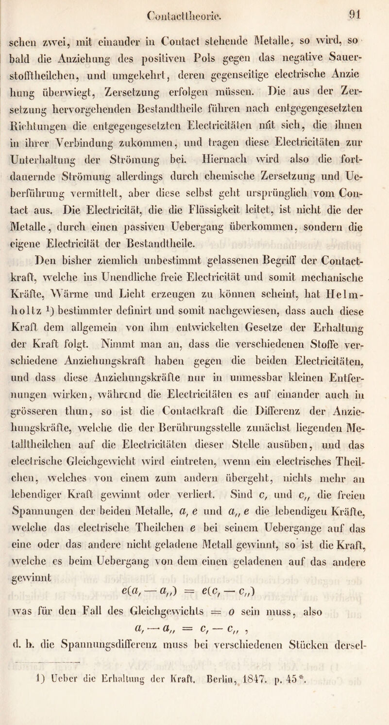 sehen zwei, mit einander in Contact stehende Metalle, so wird, so bald die Anziehung des positiven Pols gegen das negative Sauer- stofftheilchen, und umgekehrt, deren gegenseitige electrische Anzie hung überwiegt, Zersetzung erfolgen müssen. Die aus der Zer- setzung hervorgehenden Bestandtheile führen nach entgegengesetzten Richtungen die entgegengesetzten Electricitäten mit sich, die ihnen in ihrer Verbindung zukommen, und tragen diese Electricitäten zur Unterhaltung der Strömung bei. Hiernach wird also die fort- dauernde Strömung allerdings durch chemische Zersetzung und Uc- berführung vermittelt, aber diese selbst geht ursprünglich vom Con- tact aus. Die Electricität, die die Flüssigkeit leitet, ist nicht die der Metalle, durch einen passiven Uebergang überkommen, sondern die eigene Electricität der Bestandtheile. Den bisher ziemlich unbestimmt gelassenen Begriff der Contact- kraft, welche ins Unendliche freie Electricität und somit mechanische Kräfte, Wärme und Licht erzeugen zu können scheint, hat Flelm- holtz U bestimmter definirt und somit nachgewiesen, dass auch diese Kraft dem allgemein von ihm entwickelten Gesetze der Erhaltung der Kraft folgt. Nimmt man an, dass die verschiedenen Stoffe ver- schiedene Anziehungskraft haben gegen die beiden Electricitäten, und dass diese Anziehungskräfte nur in unmessbar kleinen Entfer- nungen wirken, während die Electricitäten es auf einander auch in grösseren tliun, so ist die Contactkraft die Differenz der Anzie- hungskräfte, welche die der Berührungsstelle zunächst liegenden Me- talltheilchen auf die Electricitäten dieser Stelle ausüben, und das electrische Gleichgewicht wird eiutreten, wenn ein electrisches Thcil- clien, welches von einem zum andern übergeht, nichts mehr an lebendiger Kraft gewinnt oder verliert. Sind c, und c,f die freien Spannungen der beiden Metalle, ar e und an e die lebendigeu Kräfte, welche das electrische Theilchen e bei seinem Uebergange auf das eine oder das andere nicht geladene Metall gewinnt, so ist die Kraft, welche es beim Uebergang von dem einen geladenen auf das andere gewinnt Ka, — a„) = e{c, — c„) also was für den Fall des Gleichgewichts o sein muss, = c, — c„ , d. h. die Spannungsdifferenz muss bei verschiedenen Stücken dcrsel- 1) Ucbcr die Erhaltung der Kraft. Berlin, 1847. p. 45^.