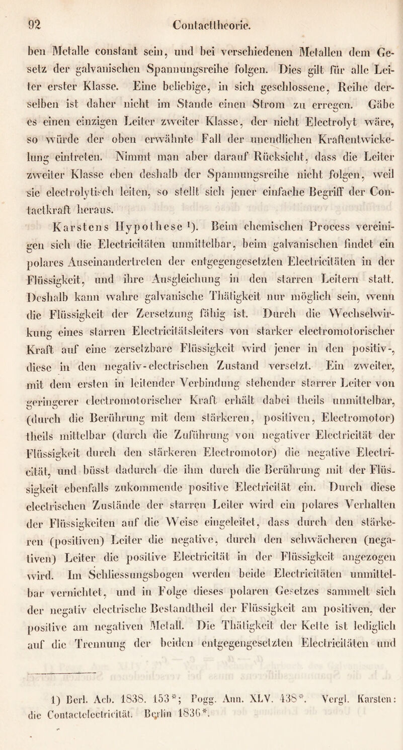 bcn Metalle constant sein, und bei verschiedenen Metallen dem Ge- setz der galvanischen Spannungsreihe folgen. Dies gilt für alle Lei- ter erster Klasse. Eine beliebige, in sich geschlossene, Reihe der- selben ist daher nicht im Stande einen Strom zu erregen. Gäbe es einen einzigen Leiter zweiter Klasse, der nicht Electrolyt wäre, so würde der oben erwähnte Fall der unendlichen Kraftentwicke- lung eintreten. Nimmt man aber darauf Rücksicht, dass die Leiter zweiter Klasse eben deshalb der Spannungsreihe nicht folgen, weil sie electrolytisch leiten, so stellt sich jener einfache RegrilF der Con- t ad kr all heraus. Karstens Hypothese *)• Beim chemischen Process vereini- gen sich die Electricitätcn unmittelbar, beim galvanischen findet ein polares Auseinandertreten der entgegengesetzten Electricitäten in der Flüssigkeit, und ihre Ausgleichung in den starren Leitern statt. Deshalb kann wahre galvanische Thätigkeit nur möglich sein, wenn die Flüssigkeit der Zersetzung fähig ist. Durch die Wechselwir- kung eines starren Elcctrieitätsleiters von starker elcctromotorischer Kraft auf eine zersetzbare Flüssigkeit wird jener in den positiv-, diese in den negativ-electrischen Zustand versetzt. Ein zweiter, mit dem ersten in leitender Verbindung stehender starrer Leiter von geringerer leetromotorischer Kraft erhält dabei thcils unmittelbar. (durch die Berührung mit dem stärkeren, positiven, Electromotor) thcils mittelbar (durch die Zuführung von negativer Flcctricität der Flüssigkeit durch den stärkeren Electromotor) die negative Electri- cität, und büsst dadurch die ihm durch die Berührung mit der Flüs- sigkeit ebenfalls zukommende positive Electricilät ein. Durch diese o electrischen Zustände der starren Leiter wird ein polares Verhalten der Flüssigkeiten auf die Weise eingeleitet, dass durch den stärke- ren (positiven) Leiter die negative, durch den schwächeren (nega- tiven) Leiter die positive Electricität in der Flüssigkeit angezogen ird. Im Schliessungsbogen werden beide Electricitäten unmittel- wirt bar vernichtet, und in Folge dieses polaren Gesetzes sammelt sich der negativ clectrische Bestandteil der Flüssigkeit am positiven, der positive am negativen Metall. Die Thätigkeit der Kclte ist lediglich auf die Trennung der beiden entgegengesetzten Electricitäten und 1) Bcrl. Acb. 1838. 153Fogg. Ann. XLV. 438*. Vergl. Karsten: die Contactelcctrieität. Btylin 1836.