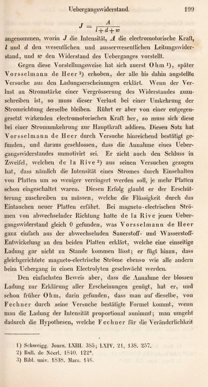 I —J“ d *4-10 angenommen, worin J die Intensität, A die electromotorische Kraft, l und d den wesentlichen und ausserwesentlichen Leitungswider- stand, und iv den Widerstand des Ueberganges vorstellt. Gegen diese Vorstellungsweise liat sich zuerst Ohm1), später Vorsselmann de Heer2) erhoben, der alle bis dahin angsteilte Versuche aus den Ladungserscheinungen erklärt. Wenn der Ver- lust an Stromstärke einer Vergrösserung des Widerstandes zuzu- schreiben ist, so muss dieser Verlust bei einer Umkehrung der Stromrichtung derselbe bleiben. Rührt er aber von einer entgegen- gesetzt wirkenden electromotorischen Kraft her, so muss sich diese bei einer Stromumkehrung zur Hanptkraft addiren. Diesen Satz hat Vorsselmann de Heer durch Versuche hinreichend bestätigt ge- funden, und daraus geschlossen, dass die Annahme eines Ueber- gangswiderstandes unmotivirt sei. Er zieht auch den Schluss in Zweifel, welchen de la Rive3) aus seinen Versuchen gezogen hat, dass nämlich die Intensität eines Stromes durch Einschalten von Platten um so weniger verringert werden soll, je mehr Platten schon eingeschaltet waren. Diesen Erfolg glaubt er der Erschüt- terung zuschreiben zu müssen, welche die Flüssigkeit durch das Eintauchen neuer Platten erfährt. Bei magneto - electrischen Strö- men von abwechselnder Richtung hatte de la Rive jenen Ueber- gangswiderstand gleich 0 gefunden, was Vorsselmann de Heer ganz einfach aus der abwechselnden Sauerstoff- und Wasserstoff- Entwickelung an den beiden Platten erklärt, welche eine einseitige Ladung gar nicht zu Stande kommen lässt; er fügt hinzu, dass gleichgerichtete magneto-electrische Ströme ebenso wie alle andern beim Uebergang in einen Electrolyten geschwächt werden. Den einfachsten Beweis aber, dass die Annahme der blossen Ladung zur Erklärung aller Erscheinungen genügt, hat er, und schon früher Ohm, darin gefunden, dass man auf dieselbe, von Fechner durch seine Versuche bestätigte Formel kommt, wenn man die Ladung der Intensität proportional annimmt; man umgeht dadurch die Hypothesen, welche Fechner für die Veränderlichkeit 1) Schwcigg. Journ. LXIII. 385; LXIV. 21, 138. 257. 2) Bull, de Ncerl. 1840. 122*. 3) Bibi. univ. 1838. Mars. 146.