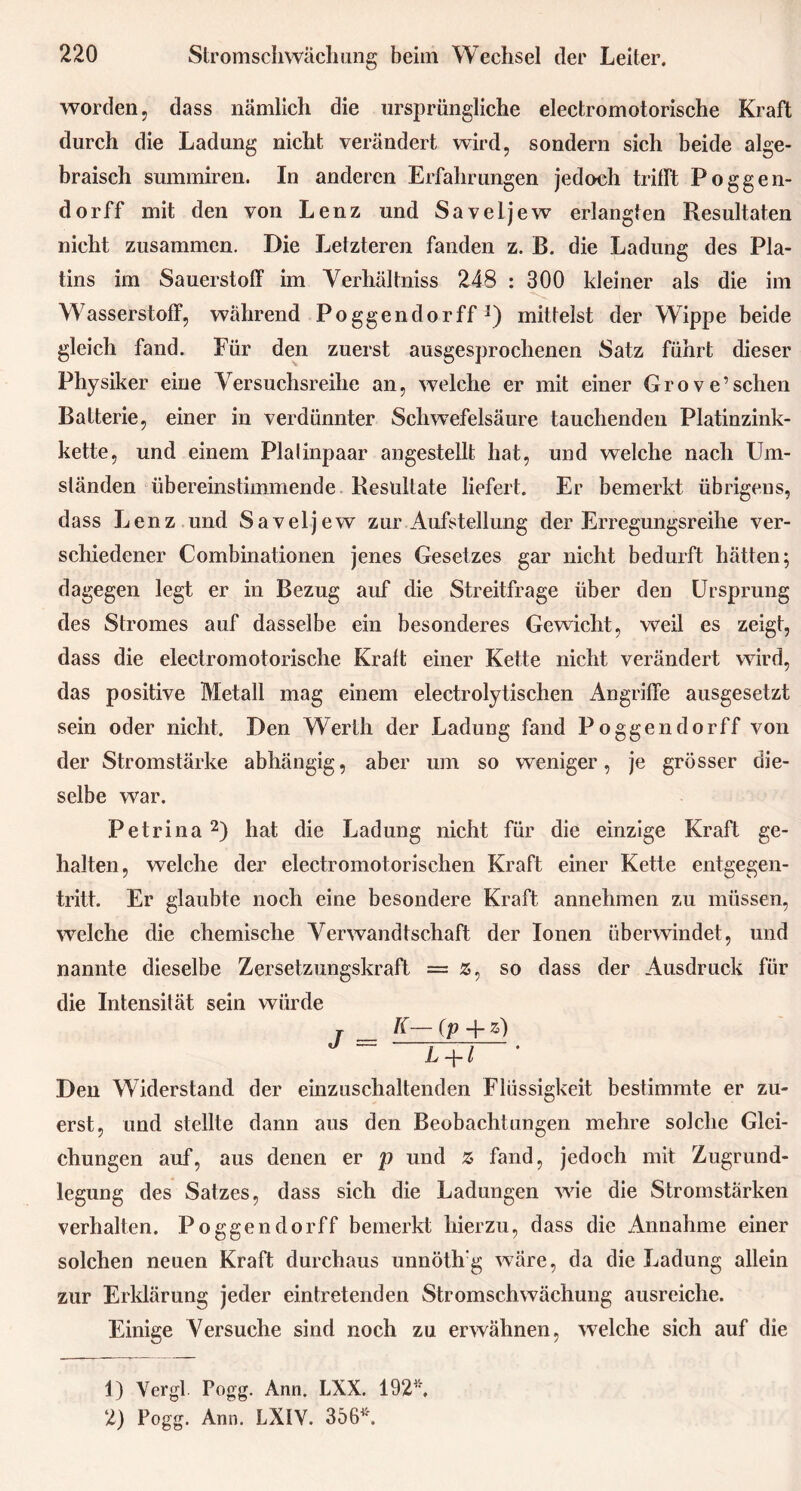 worden, dass nämlich die ursprüngliche electromotorische Kraft durch die Ladung nicht verändert wird, sondern sich beide alge- braisch summiren. In anderen Erfahrungen jedoch trifft Poggen- do rff mit den von Lenz und Saveijew erlangten Resultaten nicht zusammen. Die Letzteren fanden z. B. die Ladung des Pla- tins im Sauerstoff im Verhältnis 248 : 300 kleiner als die im Wasserstoff, während Poggendorff3) mittelst der Wippe beide gleich fand. Für den zuerst ausgesprochenen Satz führt dieser Physiker eine Versuchsreihe an, welche er mit einer Grove’sehen Batterie, einer in verdünnter Schwefelsäure tauchenden Platinzink- kette, und einem PiaIinpaar angestellt hat, und welche nach Um- ständen übereinstimmende Resultate liefert. Er bemerkt übrigens, dass Lenz und Saveijew zur Aufstellung der Erregungsreihe ver- schiedener Combinationen jenes Gesetzes gar nicht bedurft hätten; dagegen legt er in Bezug auf die Streitfrage über den Ursprung des Stromes auf dasselbe ein besonderes Gewicht, weil es zeigt, dass die electromotorische Kraft einer Kette nicht verändert wird, das positive Metall mag einem electrolytischen Angriffe ausgesetzt sein oder nicht. Den Werth der Ladung fand Poggendorff von der Stromstärke abhängig, aber um so weniger, je grösser die- selbe war. Petri na1 2) hat die Ladung nicht für die einzige Kraft ge- halten, welche der electromotorischen Kraft einer Kette entgegen- tritt. Er glaubte noch eine besondere Kraft annehmen zu müssen, welche die chemische Verwandtschaft der Ionen überwindet, und nannte dieselbe Zersetzungskraft = as, so dass der Ausdruck für die Intensität sein würde K— (p -f- z) L-\-l Den Widerstand der einzuschaltenden Flüssigkeit bestimmte er zu- erst, und stellte dann aus den Beobachtungen mehre solche Glei- chungen auf, aus denen er p und z fand, jedoch mit Zugrund- legung des Satzes, dass sich die Ladungen wie die Stromstärken verhalten. Poggendorff bemerkt hierzu, dass die Annahme einer solchen neuen Kraft durchaus unnöth'g wäre, da die Ladung allein zur Erklärung jeder eintretenden Stromschwächung ausreiche. Einige Versuche sind noch zu erwähnen, welche sich auf die 1) Vergl Pogg. Ann. LXX. 192*, 2) Pogg. Ann. LX1V. 356*.