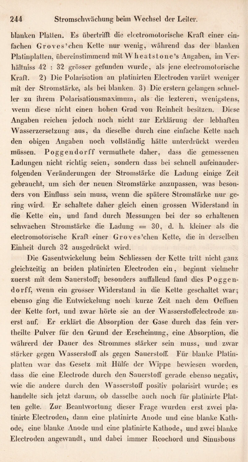 blanken Platten. Es übertrifft die electromotorisclie Kraft einer ein- fachen Groves’chen Kette nur wenig, während das der blanken Platinplatten, übereinstimmend mit Wheatstone’s Angaben, im Ver- hältnis 42 : 32 grösser gefunden wurde, als jene electromotorisclie Kraft. 2) Die Polarisation an platinirten Electroden variirt weniger mit der Stromstärke, als bei blanken. 3) Die erstem gelangen schnel- ler zu ihrem Polarisationsmaximum, als die lezteren, wenigstens, wenn diese nicht einen hohen Grad von Reinheit besitzen. Diese Angaben reichen jedoch noch nicht zur Erklärung der lebhaften Wasserzersetzung aus, da dieselbe durch eine einfache Kette nach den obigen Angaben noch vollständig hätte unterdrückt werden müssen. Poggendorff vermuthete daher, dass die gemessenen Ladungen nicht richtig seien, sondern dass bei schnell aufeinander- folgenden Veränderungen der Stromstärke die Ladung einige Zeit gebraucht, um sich der neuen Stromstärke anzupassen, was beson- ders von Einfluss sein muss, wenn die spätere Stromstärke nur ge- ring wird. Er schaltete daher gleich einen grossen Widerstand in die Kette ein, und fand durch Messungen bei der so erhaltenen schwachen Stromstärke die Ladung = 30, d. h. kleiner als die electromotorisclie Kraft einer Groves’chen Kette, die in derselben Einheit durch 32 ausgedrückt wird. Die Gasentwickelung beim Schliessen der Kette tritt nicht ganz gleichzeitig an beiden platinirten Electroden ein, beginnt vielmehr zuerst mit dem Sauerstoff; besonders auffallend fand dies Poggen- dorff, wenn ein grosser Widerstand in die Kette geschaltet war; ebenso ging die Entwickelung noch kurze Zeit nach dem Ocffnen der Kette fort, und zwar hörte sie an der Wasserstoffeleetrode zu- erst auf. Er erklärt die Absorption der Gase durch das fein ver- theilte Pulver für den Grund der Erscheinung, eine Absorption, die währerd der Dauer des Strommes stärker sein muss, und zwar stärker gegen Wasserstoff als gegen Sauerstoff. Für blanke Platin- platten war das Gesetz mit Hülfe der Wippe bewiesen worden, dass die eine Electrode durch den Sauerstoff gerade ebenso negativ, wie die andere durch den Wasserstoff positiv polarisirt wurde; es handelte sich jetzt darum, ob dasselbe auch noch für platinirte Plat- ten gelte. Zur Beantwortung dieser Frage wurden erst zwei pla- tinirtc Electroden, dann eine platinirte Anode und eine blanke Kath- ode, eine blanke Anode und eine platinirte Kathode, und zwei blanke Electroden angewandt, und dabei immer Reochord und Sinusbous