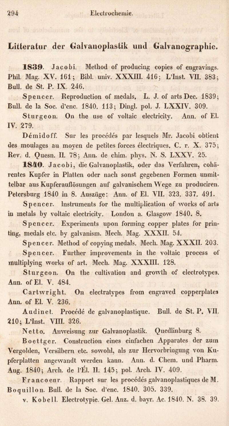 Litteratur der Galvanoplastik und Galvanographie. 1839. Jacobi, Method of producing copies of engravings. Phil. Mag. XV. 161; Bibi. univ. XXXIII. 416; L’Inst. Vü. 383; Bull, de St. P. IX 246. Spe ncer. Reproduction of medals, L. J. of arts Dec. 1839; Bull, de la Soc. d’enc. 1840. 113; Dingl. pol. J. LXXIY. 309. Stur ge on. On the use of voltaic electricity. Ann. of El. IY. 279. Demidoff. Sur les procedes par lesquels Mr. Jacobi obtient des moulages au moyen de petites forces electriques. C. r. X. 375; Rev. d. Quesn. II. 78; Ann. de chim. phys. N. S. LXXY. 25. 1840. Jacobi, die Galvanoplastik, oder das Verfahren, cohä- rentes Kupfer in Platten oder nach sonst gegebenen Formen unmit- telbar aus Kupferauflösungen auf galvanischem Wege zu produciren. Petersburg 1840 in 8. Auszüge: Ann. of El. VII. 323. 337. 491. Spencer. Instruments for the multiplication of Works of arts in met als by voltaic electricity. London a. Glasgow 1840. 8. Spencer. Experiments upon forming copper plates for prin- ting, medals etc. by galvanism. Mech. Mag. XXXII. 54. Spencer. Method of copying medals. Mech. Mag. XXXII. 203. Spencer. Further improvements in the voltaic process of multiplying works of art. Mech. Mag. XXXIII. 128. Sturgeon. On the cultivation and growth of electrotypes. Ann. of El. V. 484. Cartwright. On electratypes from engraved copperplates Ann. of EL V. 236. Audinet. Procede de galvanoplastique. Bull, de St. P. VII. 210; L’Inst. VIII. 326. Netto. Anweisung zur Galvanoplastik. Quedlinburg 8. Boettger. Construction eines einfachen Apparates der zum Vergolden, Versilbern etc. sowohl, als zur Hervorbringung von Ku- pferplatten angewandt werden kann. Ann. d. Chem. und Pharm. Aug. 1840; Arch. de l’El. II. 145; pol. Arch. IV. 409. F r a nc o eu r. Rapport sur les procedes galvanoplastiques de M. Boquillon. Bull, de la Soc. d’enc. 1840. 305. 339. v. Ko bell. Electrotypie. Gel. Anz, d. bayr. Ac. 1840. N. 38. 39.