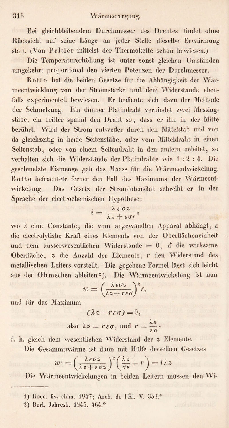 Bei gleichbleibendcm Durchmesser des Dichtes findet ohne Rücksicht auf seine Lange an jeder Siehe dieselbe Erwärmung statt. (Von Peltier mittelst der Thermokette schon bewiesen.) Die Temperaturerhöhung ist unter sonst gleichen Umständen umgekehrt proportional den vierten Potenzen der Durchmesser. Botto hat die beiden Gesetze für die Abhängigkeit der Wär- meentwicklung von der Stromstärke und dem Widerstande eben- falls experimentell bewiesen. Er bediente sich dazu der Methode der Schmelzung. Ein dünner Platindraht verbindet zwei Messing- stäbe, ein dritter spannt den Draht so_, dass er ihn in der Mitte berührt. Wird der Strom entweder durch den Mittclstab und von da gleichzeitig in beide Seitenstäbe, oder vom Mitteldraht in einen Seitenstab, oder von einem Seitendraht in den andern geleitet, so verhalten sich die W iderstände der Platindrähte wie 1:2:4. Die geschmelzte Eismenge gab das Maass für die Wärmeentwickelnng. Botto befrachtete ferner den Fall des Maximums der Wärmeent- wickelung. Das Gesetz der Stromintensität schreibt er in der Sprache der electrochemisehen Hypothese: X £ (TZ 1 = , —-? Xz + s (Sr wo X eine Constante, die vom angewandten Apparat abhängt, a die electrolytishe Kraft eines Elements von der Oberflächeneinheit und dem ausserwesentlichen Widerstande = 0, ö die wirksame Oberfläche, z die Anzahl der Elemente, r den Widerstand des metallischen Leiters vorstellt. Die gegebene Formel lässt sich leicht aus der Ohmsehen ableiten1 2). Die Wärmeentwickelnng ist nun und für das Maximum 0. also Xz = r£ö\ und r (Xz— rsa) — w, Xz ,, und r — — £ a d. h. gleich dem wesentlichen Widerstand der z> Elemente. Die Gesammtwärme ist dann mit Hülfe desselben Gesetzes Xa <sz ic ,_( ucz Yfu r\_iX + £GZ J V ' J Die Wärmeentwickelungen in beiden Leitern müssen den Wi- 1) Rocc. fis. chim. 1847; Arch. de FEL Y. 353.* 2) Berl. Jahresb. 1845. 464.*