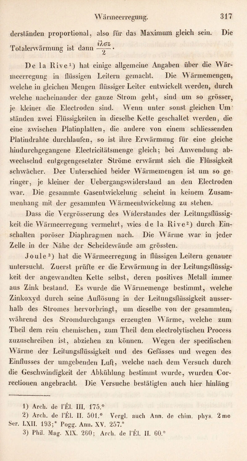 derständen proportional, Totalerwärmung ist dann also für das Maximum gleich sein. ildz> .... —. — . t 2 Die De la Rive1) hat einige allgemeine Angaben über die Wär- meerregung in flüssigen Leitern gemacht. Die Wärmemengen, welche in gleichen Mengen flüssiger Leiter entwickelt werden, durch welche nacheinander der ganze Strom geht, sind um so grösser., je kleiner die Eleclroden sind. Wenn unter sonst gleichen Um' ständen zwei Flüssigkeiten in dieselbe Kette geschaltet werden, die eine zwischen Platinplatten, die andere von einem schliessenden Platindrahte durchlaufen, so ist ihre Erwärmung für eine gleiche hindurchgegangene Electricitätsmenge gleich; bei Anwendung ab- wechselnd entgegengesetzter Ströme erwärmt sich die Flüssigkeit schwächer. Der Unterschied beider Wärmemengen ist um so ge- ringer, je kleiner der Uebergangswiderstand an den Electroden war. Die gesammte Gasentwickelung scheint in keinem Zusam- menhang mit der gesammten Wärmeentwickelung zu stehen. Dass die Vergrösserung des Widerstandes der Leitungsflüssig- keit die Wärmeerregung vermehrt, wies de la Rive2) durch Ein- schalten poröser Diaphragmen nach. Die Wärme war in jeder Zelle in der Nähe der Scheidewände am grössten. Joule3) hat die Wärmeerregung in flüssigen Leitern genauer untersucht. Zuerst prüfte er die Erwärmung in der Leitungsflüssig- keit der angewandten Kette selbst, deren positives Metall immer aus Zink bestand. Es wurde die Wärmemenge bestimmt, welche Zinkoxyd durch seine Auflösung in der Leitungsflüssigkeit ausser- halb des Stromes hervorbringt, um dieselbe von der gesammten, während des Stromdurchgangs erzeugten Wärme, welche zum Theil dem rein chemischen, zum Theil dem electrolytischen Process zuzuschreiben ist, abziehen zn können. Wegen der specifischen Wärme der Leitungsflüssigkeit und des Gefässes und wegen des Einflusses der umgebenden Luft, welche nach dem Versuch durch die Geschwindigkeit der Abkühlung bestimmt wurde, wurden Cor- rectionen angebracht. Die Versuche bestätigten auch hier hinläng 1) Arch. de l’El. III. 175* 2) Arch. de l’E). II. 501.* Vergl. auch Ann. de chim. phys. 2 me Ser. LXII. 193;* Pogg. Ann. XV. 257.* 3) Phi!. Mag. XIX. 260; Arch. de l’El. II. 60*