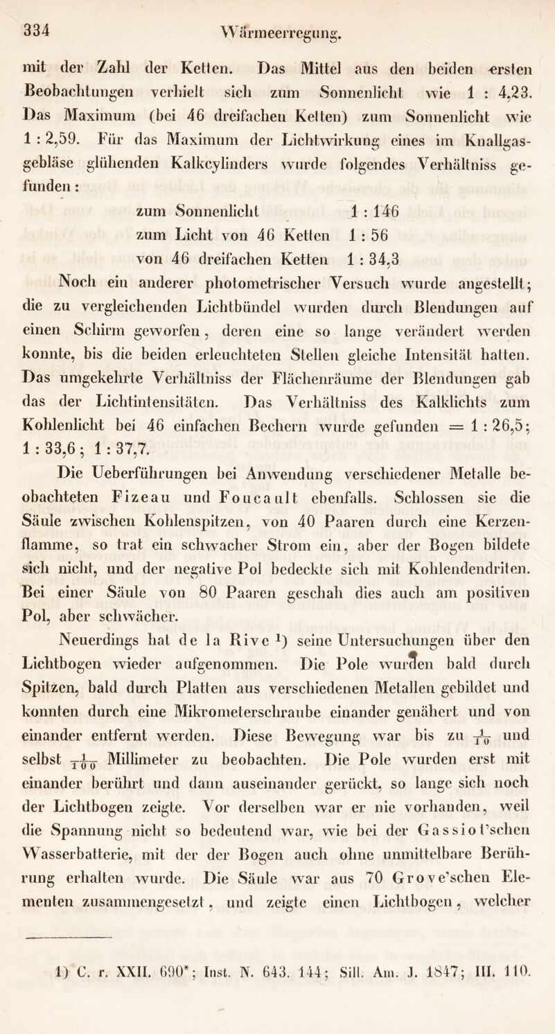 mit der Zahl der Ketten. Das Mittel aus den beiden ersten Beobachtungen verhielt sich zum Sonnenlicht wie 1 : 4.23. Das Maximum (bei 46 dreifachen Kelten) zum Sonnenlicht wie 1 : 2,59. Für das Maximum der Lichtwirkung eines im Knallgas- gebläse glühenden Kalkcylinders wurde folgendes Verhältnis ge- funden : zum Sonnenlicht 1:146 zum Licht von 46 Ketten 1 : 56 von 46 dreifachen Ketten 1 : 34,3 Noch ein anderer photometrischer Versuch w'urde angestellt; die zu vergleichenden Lichtbündel wurden durch Blendungen auf einen Schirm geworfen, deren eine so lange verändert werden konnte, bis die beiden erleuchteten Stellen gleiche Intensität hatten. Das umgekehrte Verhältnis der Flächenräume der Blendungen gab das der Lichtintensitäten. Das Verhältnis des Kalklichts zum Kohlenlicht bei 46 einfachen Bechern wurde gefunden = 1 : 26,5; 1 : 33,6 ; 1 : 37,7. Die Ueberführungen bei Anwendung verschiedener Metalle be- obachteten Fizeau und Foucault ebenfalls. Schlossen sie die Säule zwischen Kohlenspitzen, von 40 Paaren durch eine Kerzen- flamme, so trat ein schwacher Strom ein, aber der Bogen bildete sich nicht, und der negative Pol bedeckte sich mit Kohlendendriten. Bei einer Säule von 80 Paaren geschah dies auch am positiven Pol, aber schwächer. Neuerdings hat de la Rive *) seine Untersuchungen über den Lichtbogen wieder aufgenommen. Die Pole wurden bald durch Spitzen, bald durch Platten aus verschiedenen Metallen gebildet und konnten durch eine Mikrometerschraube einander genähert und von einander entfernt werden. Diese Bewegung war bis zu und selbst Millimeter zu beobachten. Die Pole wurden erst mit einander berührt und dann auseinander gerückt, so lange sich noch der Lichtbogen zeigte. Vor derselben war er nie vorhanden, weil die Spannung nicht so bedeutend war, wie bei der Ga ssio Eschen Wasserbatterie, mit der der Bogen auch ohne unmittelbare Berüh- rung erhalten wurde. Die Säule war aus 70 Grove’schen Ele- menten zusammengesetzt, und zeigte einen Lichtbogen, welcher 1) C. r. XXII. 690; Inst. N. 643. 144; Sill. Am. .1. 1847; III. 110.