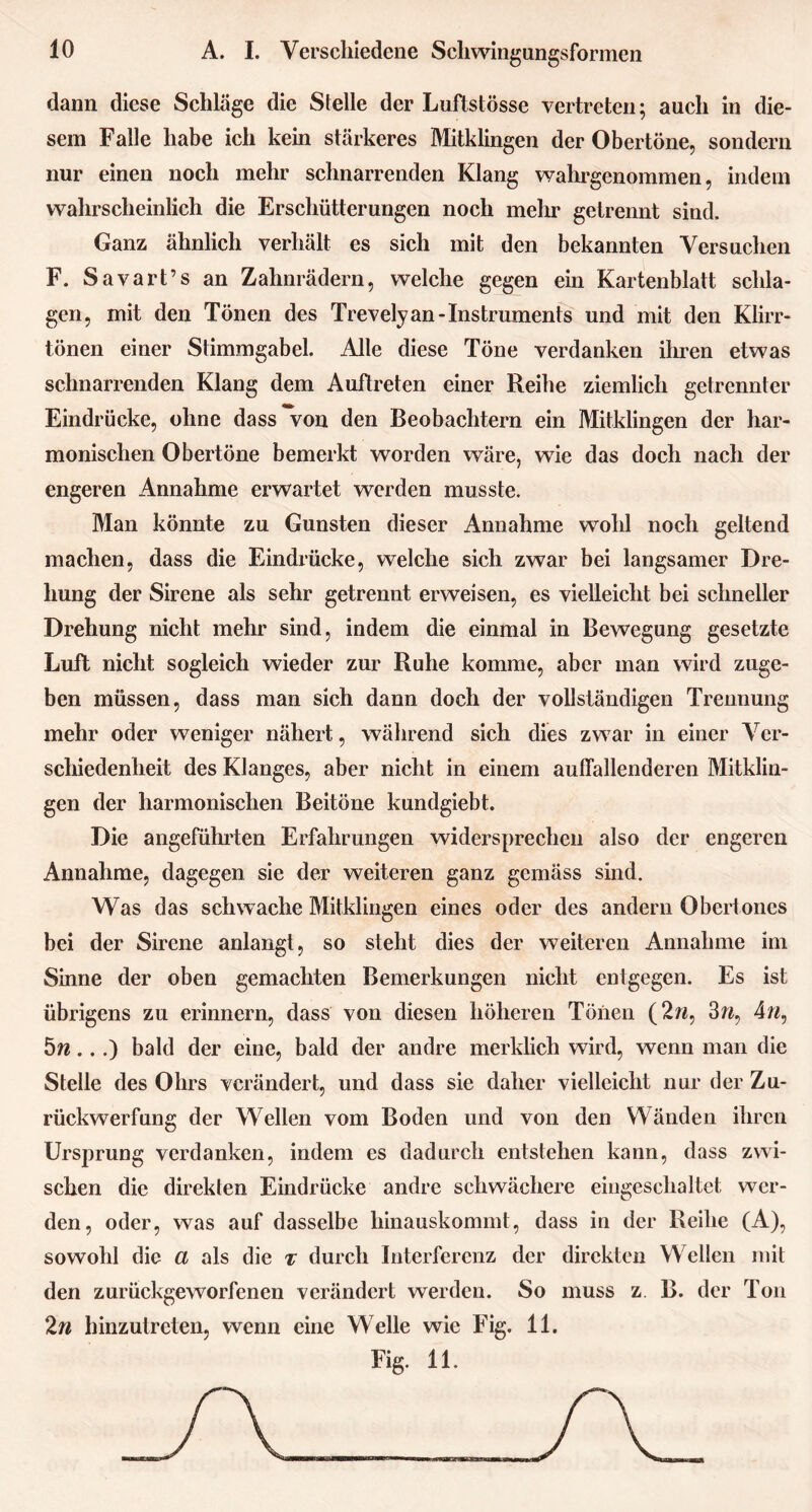 dann diese Schläge die Stelle der Luftstösse vertreten; auch in die- sem Falle habe ich kein stärkeres Mitklingen der Obertöne, sondern nur einen noch mehr schnarrenden Klang wahrgenommen, indem wahrscheinlich die Erschütterungen noch mehr getrennt sind. Ganz ähnlich verhält es sich mit den bekannten Versuchen F. Savart’s an Zahnrädern, welche gegen ein Kartenblatt schla- gen, mit den Tönen des Trevely an-Instruments und mit den Klirr- tönen einer Stimmgabel. Alle diese Töne verdanken ihren etwas schnarrenden Klang dem Auftreten einer Reihe ziemlich getrennter Eindrücke, ohne dass von den Beobachtern ein Mitklingen der har- monischen Obertöne bemerkt worden wäre, wie das doch nach der engeren Annahme erwartet werden musste. Man könnte zu Gunsten dieser Annahme wohl noch geltend machen, dass die Eindrücke, welche sich zwar bei langsamer Dre- hung der Sirene als sehr getrennt erweisen, es vielleicht bei schneller Drehung nicht mehr sind, indem die einmal in Bewegung gesetzte Luft nicht sogleich wieder zur Ruhe komme, aber man wird zuge- ben müssen, dass man sich dann doch der vollständigen Trennung mehr oder weniger nähert, während sich dies zwar in einer Ver- schiedenheit des Klanges, aber nicht in einem auffallenderen Mitklin- gen der harmonischen Beitöne kundgiebt. Die angeführten Erfahrungen widersprechen also der engeren Annahme, dagegen sie der weiteren ganz gemäss sind. Was das schwache Mitklingen eines oder des andern Obertones bei der Sirene anlangt, so steht dies der weiteren Annahme im Sinne der oben gemachten Bemerkungen nicht entgegen. Es ist übrigens zu erinnern, dass von diesen höheren Tönen (2w, 3w, 4ra, 5n...) bald der eine, bald der andre merklich wird, wenn man die Stelle des Ohrs verändert, und dass sie daher vielleicht nur der Zu- rückwerfung der Wellen vom Boden und von den Wänden ihren Ursprung verdanken, indem es dadurch entstehen kann, dass zwi- schen die direkten Eindrücke andre schwächere eingeschaltet wer- den, oder, was auf dasselbe hinauskommt, dass in der Reihe (A), sowohl die a als die t durch Interferenz der direkten Wellen mit den zurückgeworfenen verändert werden. So muss z. B. der Ton 2n hinzutreten, wenn eine Welle wie Fig. 11. Fig. 11.