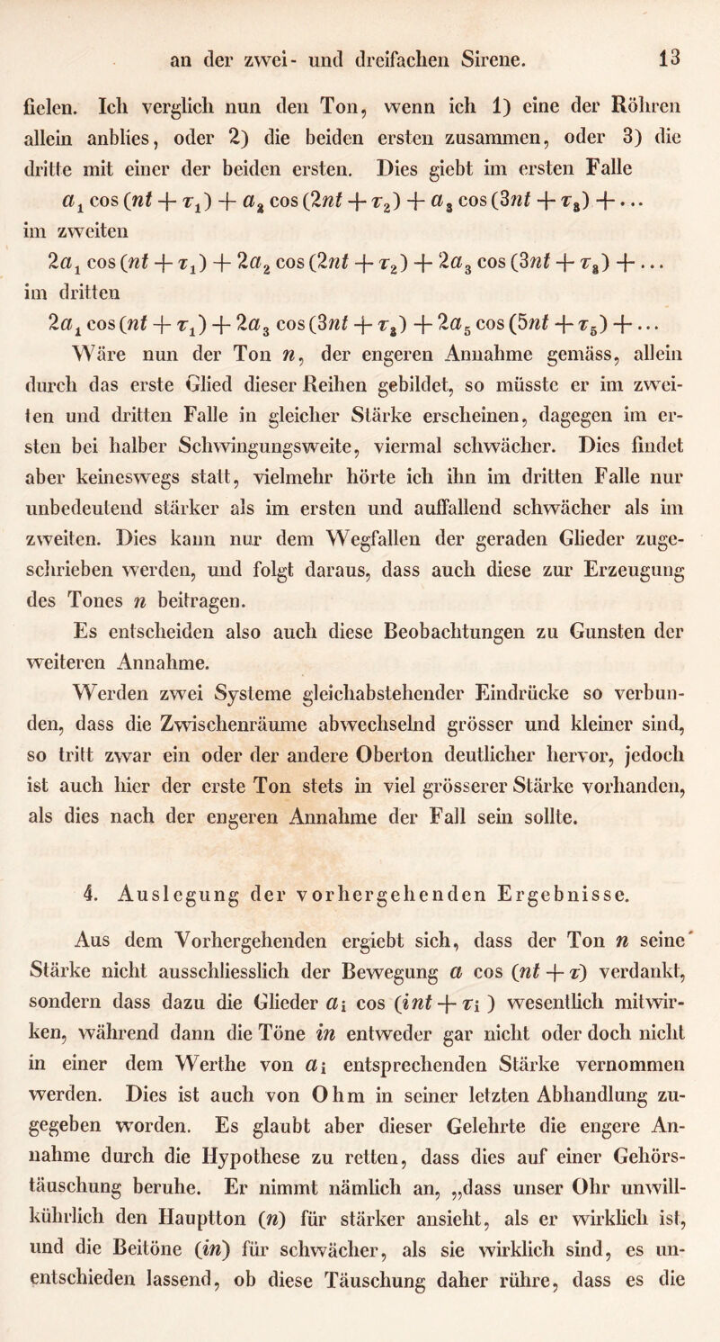 fielen. Ich verglich nun den Ton, wenn ich 1) eine der Röhren allein anblies, oder 2) die beiden ersten zusammen, oder 3) die dritte mit einer der beiden ersten. Dies giebt im ersten Falle a± cos (nt -f- t±) -j- a% cos (Int -f-z2) + a% cos (3nt + ^8) -f- • •• im zweiten 2a1 cos (nt -}- Zj) -f- 2a2 cos (2nt -f- z2) + 2#3 cos (3nt + z8) -f-... im dritten elai cos (nt Tj) + 2«3 cos(3w£ -j- z8) -f- 2a5 cos (5nt -f- ^5) + • • • Wäre nun der Ton w, der engeren Annahme gemäss, allein durch das erste Glied dieser Reihen gebildet, so müsste er im zwei- ten und (hätten Falle in gleicher Stärke erscheinen, dagegen im er- sten bei halber Schwingungsweite, viermal schwächer. Dies findet aber keineswegs statt, vielmehr hörte ich ihn im dritten Falle nur unbedeutend stärker als im ersten und auffallend schwächer als im zweiten. Dies kann nur dem Wegfallen der geraden Glieder zuge- schrieben werden, und folgt daraus, dass auch diese zur Erzeugung des Tones n beitragen. Es entscheiden also auch diese Beobachtungen zu Gunsten der weiteren Annahme. Werden zwei Systeme gleichabstehender Eindrücke so verbun- den, dass die Zwischenräume abwechselnd grösser und kleiner sind, so tritt zwar ein oder der andere Oberton deutlicher hervor, jedoch ist auch hier der erste Ton stets in viel grösserer Stärke vorhanden, als dies nach der engeren Annahme der Fall sein sollte. 4. Auslegung der vorhergehenden Ergebnisse. Aus dem Vorhergehenden ergiebt sich, dass der Ton w seine Stärke nicht ausschliesslich der Bewegung a cos (nt -j- z) verdankt, sondern dass dazu die Glieder a\ cos (int-\-ri) wesentlich mitwir- ken, während dann die Töne in entweder gar nicht oder doch nicht in einer dem Werthe von di entsprechenden Stärke vernommen werden. Dies ist auch von Ohm in seiner letzten Abhandlung zu- gegeben worden. Es glaubt aber dieser Gelehrte die engere An- nahme durch die Hypothese zu retten, dass dies auf einer Gehörs- täuschung beruhe. Er nimmt nämlich an, „dass unser Ohr unwill- kührlich den Hauptton (ri) für stärker ansieht, als er wirklich ist, und die Beitöne (in) für schwächer, als sie wirklich sind, es un- entschieden lassend, ob diese Täuschung daher rühre, dass es die