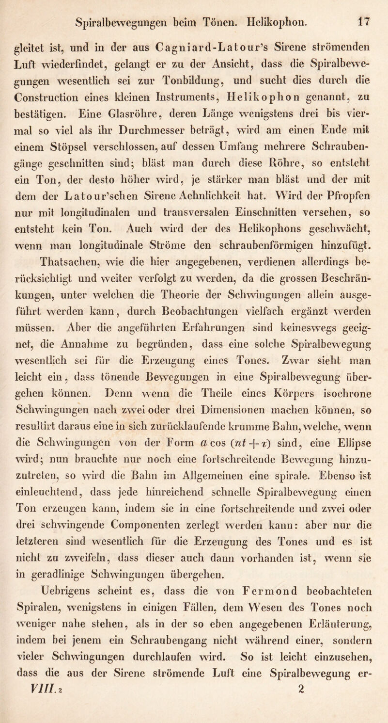 gleitet ist, und in der aus Cagniard-Latour’s Sirene strömenden Luft wiederfindet, gelangt er zu der Ansicht, dass die Spiralbewe- gungen wesentlich sei zur Tonbildung, und sucht dies durch die Construction eines kleinen Instruments, Helikophon genannt, zu bestätigen. Eine Glasröhre, deren Länge wenigstens drei bis vier- mal so viel als ihr Durchmesser beträgt, wird am einen Ende mit einem Stöpsel verschlossen, auf dessen Umfang mehrere Schrauben- gänge geschnitten sind; bläst man durch diese Röhre, so entsteht ein Ton, der desto höher wird, je stärker man bläst und der mit dem der Latour’schen Sirene Aehnlichkeit hat. Wird der Pfropfen nur mit longitudinalen und transversalen Einschnitten versehen, so entsteht kein Ton. Auch wird der des Helikophons geschwächt, wenn man longitudinale Ströme den schraubenförmigen hinzufügt. Thatsaclien, wie die hier angegebenen, verdienen allerdings be- rücksichtigt und weiter verfolgt zu werden, da die grossen Beschrän- kungen, unter welchen die Theorie der Schwingungen allein ausge- führt werden kann, durch Beobachtungen vielfach ergänzt werden müssen. Aber die angeführten Erfahrungen sind keineswegs geeig- net, die Annahme zu begründen, dass eine solche Spiralbewegung wesentlich sei für die Erzeugung eines Tones. Zwar sieht man leicht ein, dass tönende Bewegungen in eine Spiralbewegung über- gehen können. Denn wenn die Theile eines Körpers isochrone Schwingungen nach zwei oder drei Dimensionen machen können, so resultirt daraus eine in sich zurücklaufende krumme Bahn, welche, wenn die Schwingungen von der Form a q,qs (iitt) sind, eine Ellipse wird; nun brauchte nur noch eine fortschreitende Bewegung hinzu- zutreten, so wird die Bahn im Allgemeinen eine spirale. Ebenso ist einleuchtend, dass jede hinreichend schnelle Spiralbewegung einen Ton erzeugen kann, indem sie in eine fortschreitende und zwrei oder drei schwingende Componenten zerlegt werden kann: aber nur die letzteren sind wesentlich für die Erzeugung des Tones und es ist nicht zu zweifeln, dass dieser auch dann vorhanden ist, wenn sie in geradlinige Schwingungen übergehen. Uebrigens scheint es, dass die von Fermond beobachteten Spiralen, wenigstens in einigen Fällen, dem Wesen des Tones noch weniger nahe stehen, als in der so eben angegebenen Erläuterung, indem bei jenem ein Schraubengang nicht während einer, sondern vieler Schwingungen durchlaufen wird. So ist leicht einzusehen, dass die aus der Sirene strömende Luft eine Spiralbewegung er- VIII. z 2