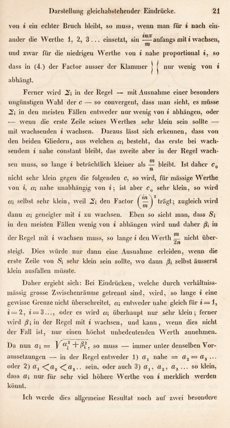 von i ein echter Bruch bleibt, so muss, wenn man für i nach ein- ander die Werthe 1, 2, 3... einsetzt, sin --—anfangs mit i wachsen, m und zwar für die niedrigen Werthe von i nahe proportional t, so dass in (4.) der Factor ausser der Klammer J J nur wenig von i abhängt. Ferner wird JS’j in der Regel — mit Ausnahme einer besonders ungünstigen Wahl der c — so convergent, dass man sieht, es müsse in den meisten Fällen entweder nur wenig von i abhängen, oder — wenn die erste Zeile seines Werthes sehr klein sein sollte — mit wachsenden i wachsen. Daraus lässt sich erkennen, dass von den beiden Gliedern, aus welchen ca besteht, das erste bei wach- sendem i nahe constant bleibt, das zweite aber in der Regel wach- sen muss, so lange i beträchtlich kleiner als ~ bleibt. Ist daher c0 nicht sehr klein gegen die folgenden c, so wird, für mässige Werthe von i, ca nahe unabhängig von i; ist aber c0 sehr klein, so wird ('t Tb 'X ^ • — I trägt; zugleich wird dann ca geneigter mit i zu wachsen. Eben so sieht man, dass Si in den meisten Fällen wenig von i abhängen wird und daher ßi in der Regel mit i wachsen muss, so lange« den Werth—- nicht über- steigt. Dies würde nur dann eine Ausnahme erleiden, wenn die erste Zeile von S[ sehr klein sein sollte, wo dann ßi selbst änsserst klein ausfallen müsste. Daher ergiebt sich: Bei Eindrücken, welche durch verhältniss- mässig grosse Zwischenräume getrennt sind, wird, so lange i eine gewisse Grenze nicht überschreitet, ca entweder nahe gleich für i— 1, £ = 2, i = 3..., oder es wird a\ überhaupt nur sehr klein; ferner wird ßi in der Regel mit i wachsen, und kann, wenn dies nicht der Fall ist, nur einen höchst unbedeutenden Werth annehmen. Da nun a\ = Vai +&2 , so muss — immer unter denselben Vor- aussetzungen — in der Regel entweder 1) cit nahe = ci2= ci3 ... oder 2) at <^a2 <«3.. sein, oder auch 3) a19 a2, az ... so klein, dass a\ nur für sehr viel höhere Werthe von i merklich werden könnt. Ich werde dies allgemeine Resultat noch auf zwei besondere