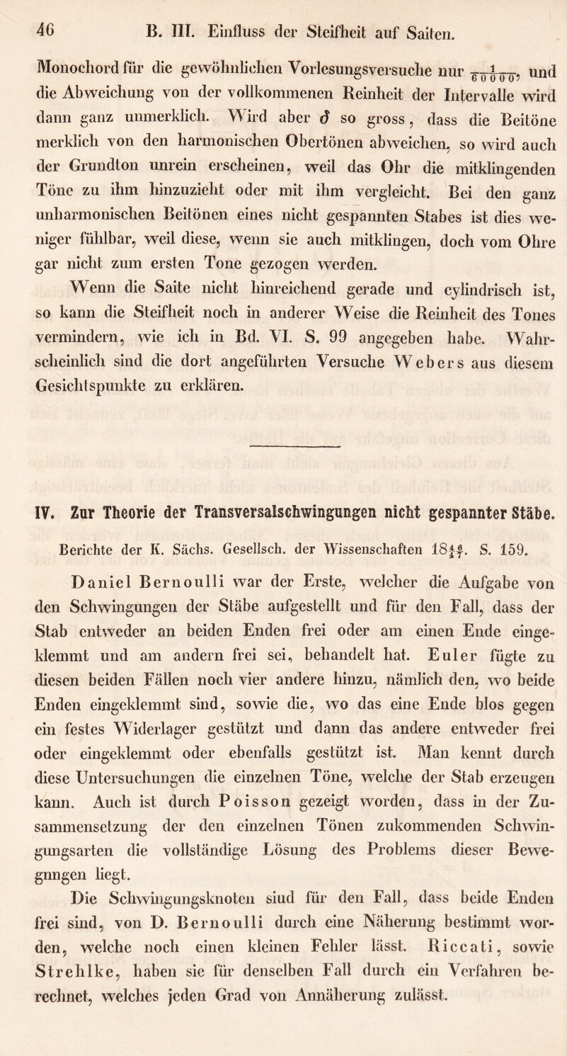 Monochord für die gewöhnlichen Vorlesungsversuche nur und die Abweichung von der vollkommenen Reinheit der Intervalle wird dann ganz unmerklich. Wird aber d so gross, dass die Beitöne merklich von den harmonischen Obertönen abweichen, so wird auch der Grundton unrein erscheinen, weil das Ohr die mitklingenden Töne zu ihm hinzuzieht oder mit ihm vergleicht. Bei den ganz unharmonischen Beitönen eines nicht gespannten Stabes ist dies we- niger fühlbar, weil diese, wenn sie auch mitklingen, doch vom Ohre gar nicht zum ersten Tone gezogen werden. Wenn die Saite nicht hinreichend gerade und cylindrisch ist, so kann die Steifheit noch in anderer Weise die Reinheit des Tones vermindern, wie ich in Bd. VI. S. 99 angegeben habe. Wahr- scheinlich sind die dort angeführten Versuche Webers aus diesem Gesichtspunkte zu erklären. IV. Zur Theorie der Transversalschwingungen nicht gespannter Stäbe. Berichte der K. Sachs. Gesellsch. der Wissenschaften 18ff. S. 159. Daniel Bernoulli war der Erste, welcher die Aufgabe von den Schwingungen der Stäbe aufgestellt und für den Fall, dass der Stab entweder an beiden Enden frei oder am einen Ende einge- klemmt und am andern frei sei, behandelt hat. Euler fügte zu diesen beiden Fällen noch vier andere hinzu, nämlich den, wo beide Enden eingeklemmt sind, sowie die, wo das eine Ende blos gegen ein festes Widerlager gestützt und dann das andere entweder frei oder eingeklemmt oder ebenfalls gestützt ist. Man kennt durch diese Untersuchungen die einzelnen Töne, welche der Stab erzeugen kann. Auch ist durch Poisson gezeigt worden, dass in der Zu- sammensetzung der den einzelnen Tönen zukommenden Schwin- gungsarten die vollständige Lösung des Problems dieser Bewe- gnngen liegt. Die Schwingungsknoten siud für den Fall, dass beide Enden frei sind, von D. Bernoulli durch eine Näherung bestimmt wor- den, welche noch einen kleinen Fehler lässt. Riccati, sowie Strehlke, haben sie für denselben Fall durch ein Verfahren be- rechnet, welches jeden Grad von Annäherung zulässt.