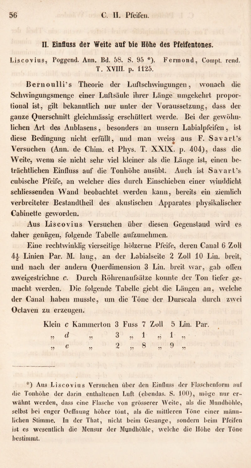 II. Einfluss der Weite auf bie Höhe des Pfeifentones. Liscovius, Poggend. Ann. Bd. 58. S. 95 *). Fermond, Compt. rend. T. XVIII. p. 1125. Bernoulli’s Theorie der Luftschwingungen, wonach die Schwingnngsmenge einer Luftsäule ihrer Länge umgekehrt propor- tional ist, gilt bekanntlich nur unter der Voraussetzung, dass der ganze Querschnitt gleichmässig erschüttert werde. Bei der gewöhn- lichen Art des Anblasens, besonders an unsern Labialpfeifen, ist diese Bedingung nicht erfüllt, und man weiss aus F. Savart’s Versuchen (Ann. de Chiin. et Phys. T. XXIX. p. 404), dass die Weite, wenn sie nicht sehr viel kleiner als die Länge ist, einen be- trächtlichen Einfluss auf die Tonhöhe ausübt. Auch ist Savart’s cubische Pfeife, an welcher dies durch Einschieben einer winddicht schliessenden Wand beobachtet werden kann, bereits ein ziemlich verbreiteter Bestandtheil des akustischen Apparates physikalischer Cabinette geworden. Aus Liscovius Versuchen über diesen Gegenstand wird es daher genügen, folgende Tabelle aufzunehmen. Eine rechtwinklig vierseitige hölzerne Pfeife, deren Canal 6 Zoll 4|- Linien Par. M. lang, an der Labialseite 2 Zoll 10 Lin. breit, und nach der andern Querdimension 3 Lin. breit war, gab offen zweigestrichne c. Durch Röhrenaufsätze konnte der Ton tiefer ge- macht werden. Die folgende Tabelle giebt die Längen an, welche der Canal haben musste, um die Töne der Durscala durch zwei Octaven zu erzeugen. Klein c Kammerton 3 Fuss 7 Zoll 5 Lin. Par. Qi i „ U/ „ O „ i „ J. „ P 9 ft 0 „ o ,, z, „ o „ 'J ,, *) Aus Liscovius Versuchen über den Einfluss der Flaschcnforni auf die Tonhöhe der darin enthaltenen Luft (ebendas. S. 100), möge nur er- wähnt werden, dass eine Flasche von grösserer Weite, als die Mundhöhle, selbst bei enger Oeffnung höher tönt, als die mittleren Töne einer männ- lichen Stimme. In der That, nicht beim Gesänge, sondern beim Pfeifen ist es wesentlich die Mensur der Blundhöhle, welche die Höhe der Töne bestimmt.