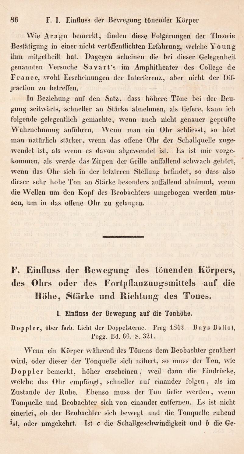 Wie Arago bemerkt, finden diese Folgerungen der Theorie Bestätigung in einer nicht veröffentlichten Erfahrung, welche Young ihm mitgetheilt hat. Dagegen scheinen die bei dieser Gelegenheit genannten Versuche Savart’s im Amphitheater des College de France, wohl Erscheinungen der Interferenz, aber nicht der Dif- jraclion zu betreffen. In Beziehung auf den Satz, dass höhere Töne bei der Beu- gung seitwärts, schneller an Stärke abnehmen, als tiefere, kann ich folgende gelegentlich gemachte, wenn auch nicht genauer geprüfte Wahrnehmung anführen. Wenn man ein Ohr schliesst, so hört man natürlich stärker, wenn das offene Ohr der Schallquelle zuge- wendet ist, als wenn es davon abgewendet ist. Es ist mir vorge- kommen, als werde das Zirpen der Grille auffallend schwach gehört, wenn das Ohr sich in der letzteren Stellung befindet, so dass also dieser sehr hohe Ton an Stärke besonders auffallend abnimmt, wenn die Wellen um den Kopf des Beobachters umgebogen werden müs- sen, um in das offene Ohr zu gelangen. F. Einfluss der Bewegung des tönenden Körpers, des Ohrs oder des Fortpflanzungsmittels auf die Höhe, Stärke und Richtung des Tones. 1. Einfluss der Bewegung auf die Tonhöhe. Doppler, über färb. Licht der Doppelsterne. Prag 1842. Buys Ballot, Pogg. ßd. 66. S. 321. Wenn ein Körper während des Tönens dem Beobachter genähert wird, oder dieser der Tonquelle sich nähert, so muss der Ton, wie Doppler bemerkt, höher erscheinen, weil dann die Eindrücke, welche das Ohr empfängt, schneller auf einander folgen , als im Zustande der Ruhe. Ebenso muss der Ton tiefer werden, wenn Tonquelle und Beobachter sich von einander entfernen. Es ist nicht einerlei, ob der Beobachter sich bewegt und die Tonquelle ruhend ist, oder umgekehrt. Ist c die Schallgeschwindigkeit und b die Ge-